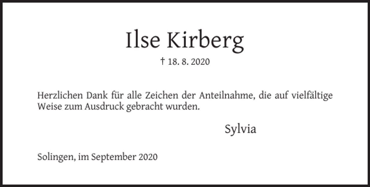 <p>Ilse Kirberg<br />† 18. 8. 2020</p><p>Herzlichen Dank für alle Zeichen der Anteilnahme, die auf vielfältige<br />Weise zum Ausdruck gebracht wurden.</p><p>Sylvia<br />Solingen, im September 2020</p>