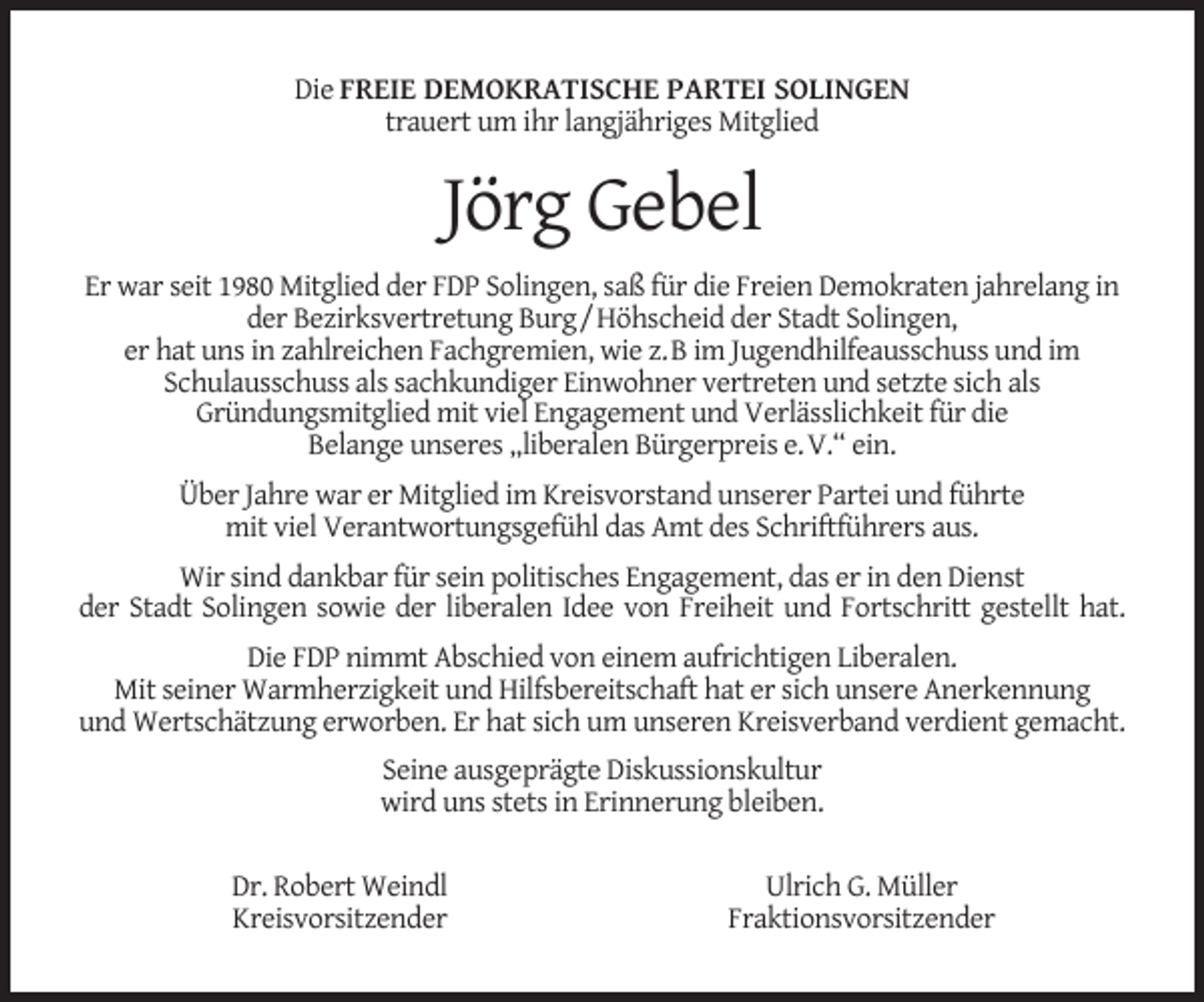 <p>Die FREIE DEMOKRATISCHE PARTEI SOLINGEN<br />trauert um ihr langjähriges Mitglied</p><p>Jörg Gebel<br />Er war seit 1980 Mitglied der FDP Solingen, saß für die Freien Demokraten jahrelang in<br />der Bezirksvertretung Burg/Höhscheid der Stadt Solingen,<br />er hat uns in zahlreichen Fachgremien, wie z.B im Jugendhilfeausschuss und im<br />Schulausschuss als sachkundiger Einwohner vertreten und setzte sich als<br />Gründungsmitglied mit viel Engagement und Verlässlichkeit für die<br />Belange unseres „liberalen Bürgerpreis e.V.“ ein.<br />Über Jahre war er Mitglied im Kreisvorstand unserer Partei und führte<br />mit viel Verantwortungsgefühl das Amt des Schriftführers aus.<br />Wir sind dankbar für sein politisches Engagement, das er in den Dienst<br />der Stadt Solingen sowie der liberalen Idee von Freiheit und Fortschritt gestellt hat.<br />Die FDP nimmt Abschied von einem aufrichtigen Liberalen.<br />Mit seiner Warmherzigkeit und Hilfsbereitschaft hat er sich unsere Anerkennung<br />und Wertschätzung erworben. Er hat sich um unseren Kreisverband verdient gemacht.<br />Seine ausgeprägte Diskussionskultur<br />wird uns stets in Erinnerung bleiben.<br />Dr. Robert Weindl<br />Kreisvorsitzender</p><p>Ulrich G. Müller<br />Fraktionsvorsitzender</p>