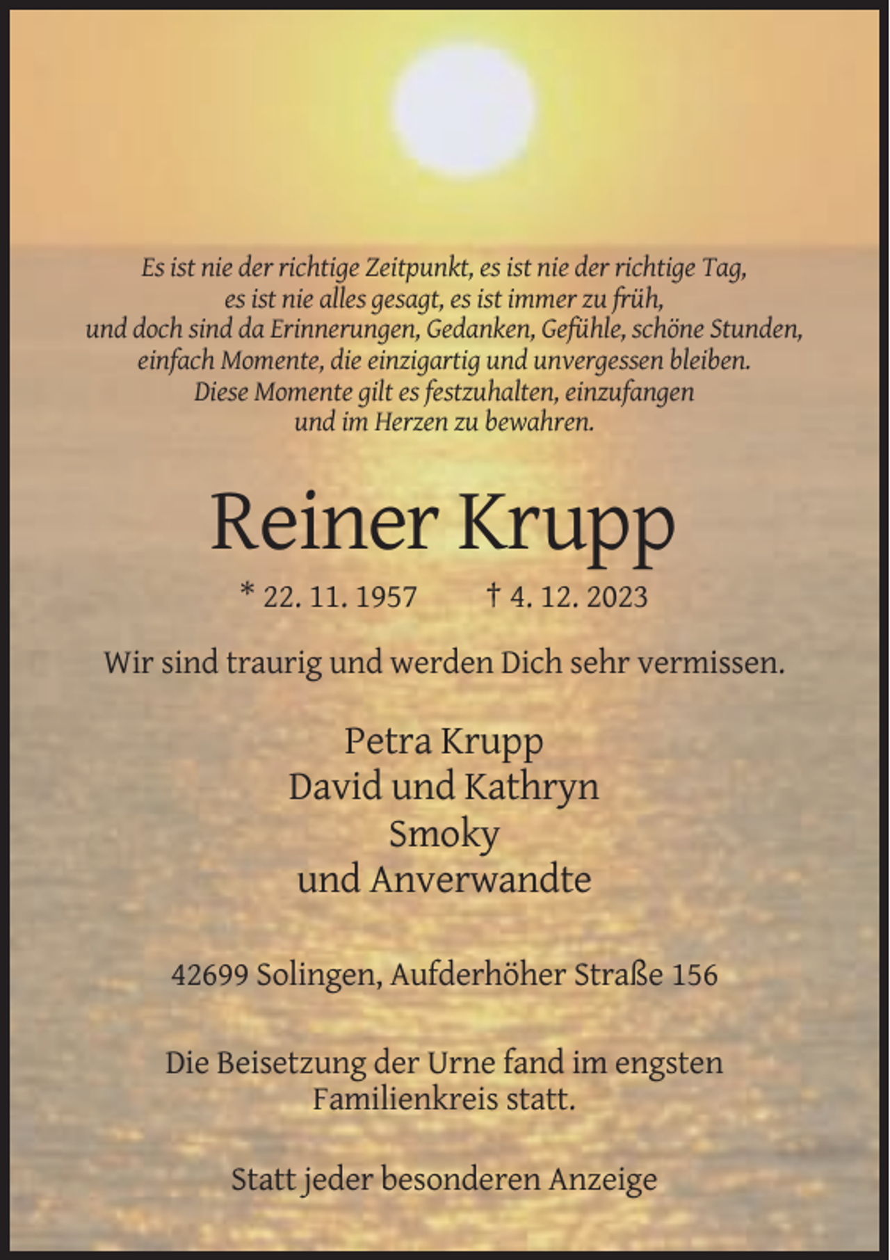 <p>Es ist nie der richtige Zeitpunkt, es ist nie der richtige Tag,<br />es ist nie alles gesagt, es ist immer zu früh,<br />und doch sind da Erinnerungen, Gedanken, Gefühle, schöne Stunden,<br />einfach Momente, die einzigartig und unvergessen bleiben.<br />Diese Momente gilt es festzuhalten, einzufangen<br />und im Herzen zu bewahren.</p><p>Reiner Krupp<br />* 22. 11. 1957</p><p>† 4. 12. 2023</p><p>Wir sind traurig und werden Dich sehr vermissen.</p><p>Petra Krupp<br />David und Kathryn<br />Smoky<br />und Anverwandte<br />42699 Solingen, Aufderhöher Straße 156<br />Die Beisetzung der Urne fand im engsten<br />Familienkreis statt.<br />Statt jeder besonderen Anzeige</p>