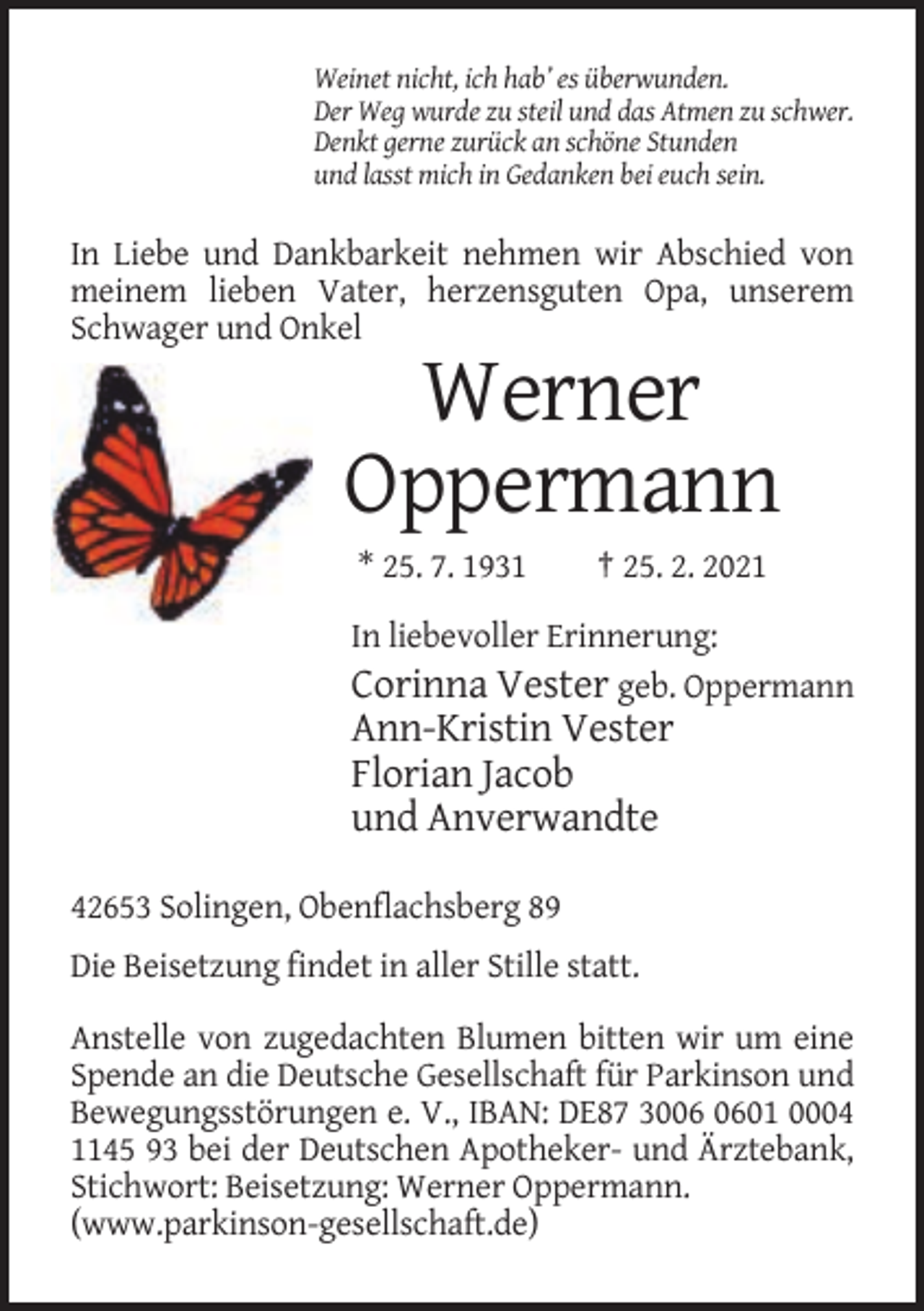 <p>Weinet nicht, ich hab’ es überwunden.<br />Der Weg wurde zu steil und das Atmen zu schwer.<br />Denkt gerne zurück an schöne Stunden<br />und lasst mich in Gedanken bei euch sein.</p><p>In Liebe und Dankbarkeit nehmen wir Abschied von<br />meinem lieben Vater, herzensguten Opa, unserem<br />Schwager und Onkel</p><p>Werner<br />Oppermann<br />* 25. 7. 1931</p><p>† 25. 2. 2021</p><p>In liebevoller Erinnerung:<br />Corinna Vester geb. Oppermann</p><p>Ann-Kristin Vester<br />Florian Jacob<br />und Anverwandte<br />42653 Solingen, Obenflachsberg 89<br />Die Beisetzung findet in aller Stille statt.<br />Anstelle von zugedachten Blumen bitten wir um eine<br />Spende an die Deutsche Gesellschaft für Parkinson und<br />Bewegungsstörungen e. V., IBAN: DE87 3001 0004<br />1145 93 bei der Deutschen Apotheker- und Ärztebank,<br />Stichwort: Beisetzung: Werner Oppermann.<br />(www.parkinson-gesellschaft.de)</p>