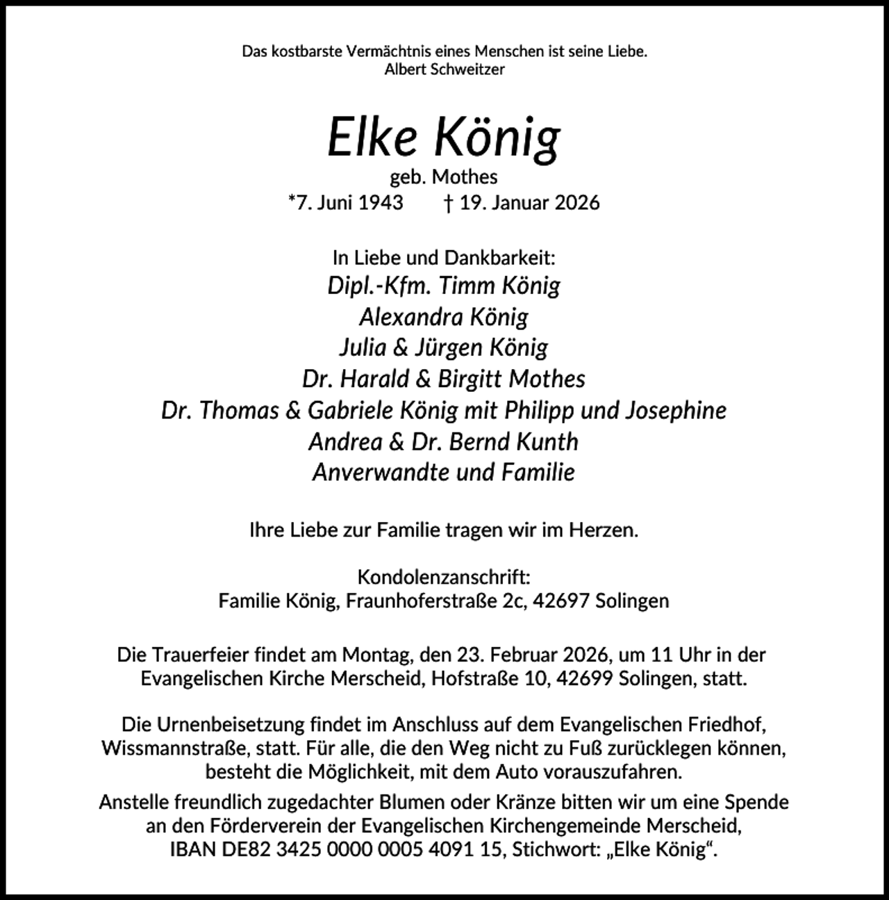 <p>Das kostbarste Vermächtnis eines Menschen ist seine Liebe.<br />Albert Schweitzer</p><p>Elke König<br />geb. Mothes<br />*7. Juni 1943<br />† 19. Januar 2026<br />In Liebe und Dankbarkeit:</p><p>Dipl.-Kfm. Timm König<br />Alexandra König<br />Julia &amp; Jürgen König<br />Dr. Harald &amp; Birgitt Mothes<br />Dr. Thomas &amp; Gabriele König mit Philipp und Josephine<br />Andrea &amp; Dr. Bernd Kunth<br />Anverwandte und Familie<br />Ihre Liebe zur Familie tragen wir im Herzen.<br />Kondolenzanschrift:<br />Familie König, Fraunhoferstraße 2c, 42697 Solingen<br />Die Trauerfeier findet am Montag, den 23. Februar 2026, um 11 Uhr in der<br />Evangelischen Kirche Merscheid, Hofstraße 10, 42699 Solingen, statt.<br />Die Urnenbeisetzung findet im Anschluss auf dem Evangelischen Friedhof,<br />Wissmannstraße, statt. Für alle, die den Weg nicht zu Fuß zurücklegen können,<br />besteht die Möglichkeit, mit dem Auto vorauszufahren.<br />Anstelle freundlich zugedachter Blumen oder Kränze bitten wir um eine Spende<br />an den Förderverein der Evangelischen Kirchengemeinde Merscheid,<br />IBAN DE82 3425 05 4095, Stichwort: „Elke König“.</p>