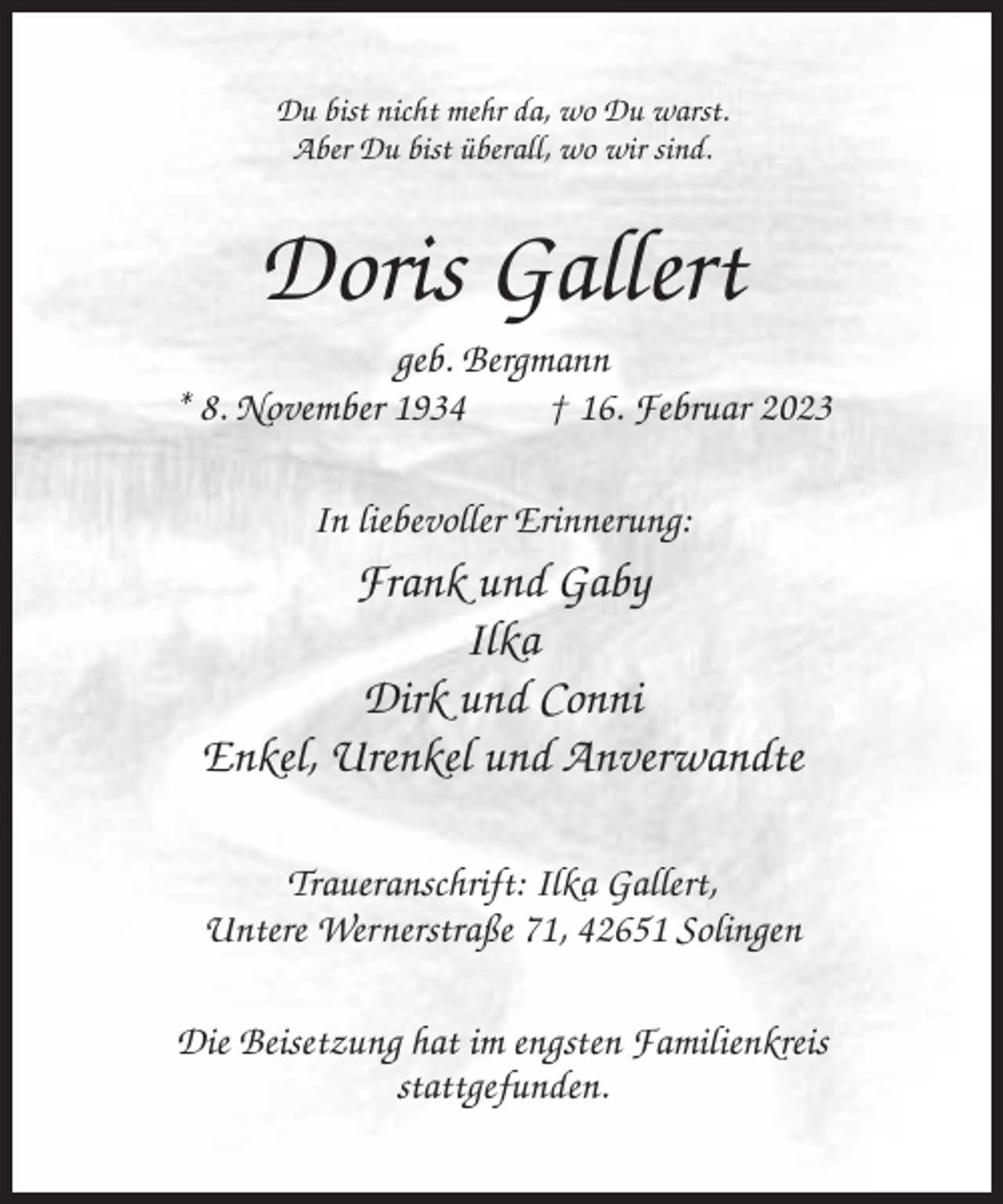 <p>Du bist nicht mehr da, wo Du warst.<br />Aber Du bist überall, wo wir sind.</p><p>Doris Gallert<br />geb. Bergmann<br />* 8. November 1934<br />† 16. Februar 2023<br />In liebevoller Erinnerung:</p><p>Frank und Gaby<br />Ilka<br />Dirk und Conni<br />Enkel, Urenkel und Anverwandte<br />Traueranschrift: Ilka Gallert,<br />Untere Wernerstraße 71, 42651 Solingen<br />Die Beisetzung hat im engsten Familienkreis<br />stattgefunden.</p>