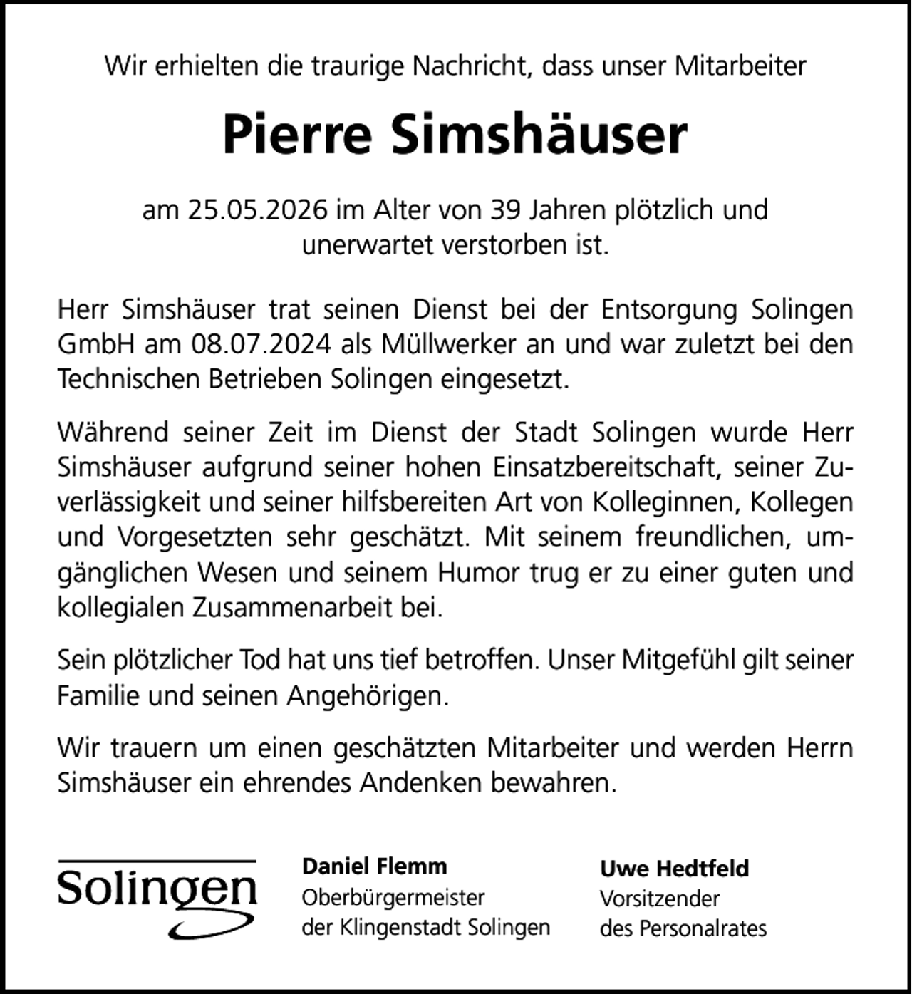<p>Wir erhielten die traurige Nachricht, dass unser Mitarbeiter</p>
<p>Pierre Simshäuser<br />am 25.05.2026 im Alter von 39 Jahren plötzlich und<br />unerwartet verstorben ist.<br />Herr Simshäuser trat seinen Dienst bei der Entsorgung Solingen<br />GmbH am 08.07.2024 als Müllwerker an und war zuletzt bei den<br />Technischen Betrieben Solingen eingesetzt.<br />Während seiner Zeit im Dienst der Stadt Solingen wurde Herr<br />Simshäuser aufgrund seiner hohen Einsatzbereitschaft, seiner Zuverlässigkeit und seiner hilfsbereiten Art von Kolleginnen, Kollegen<br />und Vorgesetzten sehr geschätzt. Mit seinem freundlichen, umgänglichen Wesen und seinem Humor trug er zu einer guten und<br />kollegialen Zusammenarbeit bei.<br />Sein plötzlicher Tod hat uns tief betroffen. Unser Mitgefühl gilt seiner<br />Familie und seinen Angehörigen.<br />Wir trauern um einen geschätzten Mitarbeiter und werden Herrn<br />Simshäuser ein ehrendes Andenken bewahren.<br />Daniel Flemm<br />Oberbürgermeister<br />der Klingenstadt Solingen</p>
<p>Uwe Hedtfeld<br />Vorsitzender<br />des Personalrates</p>
