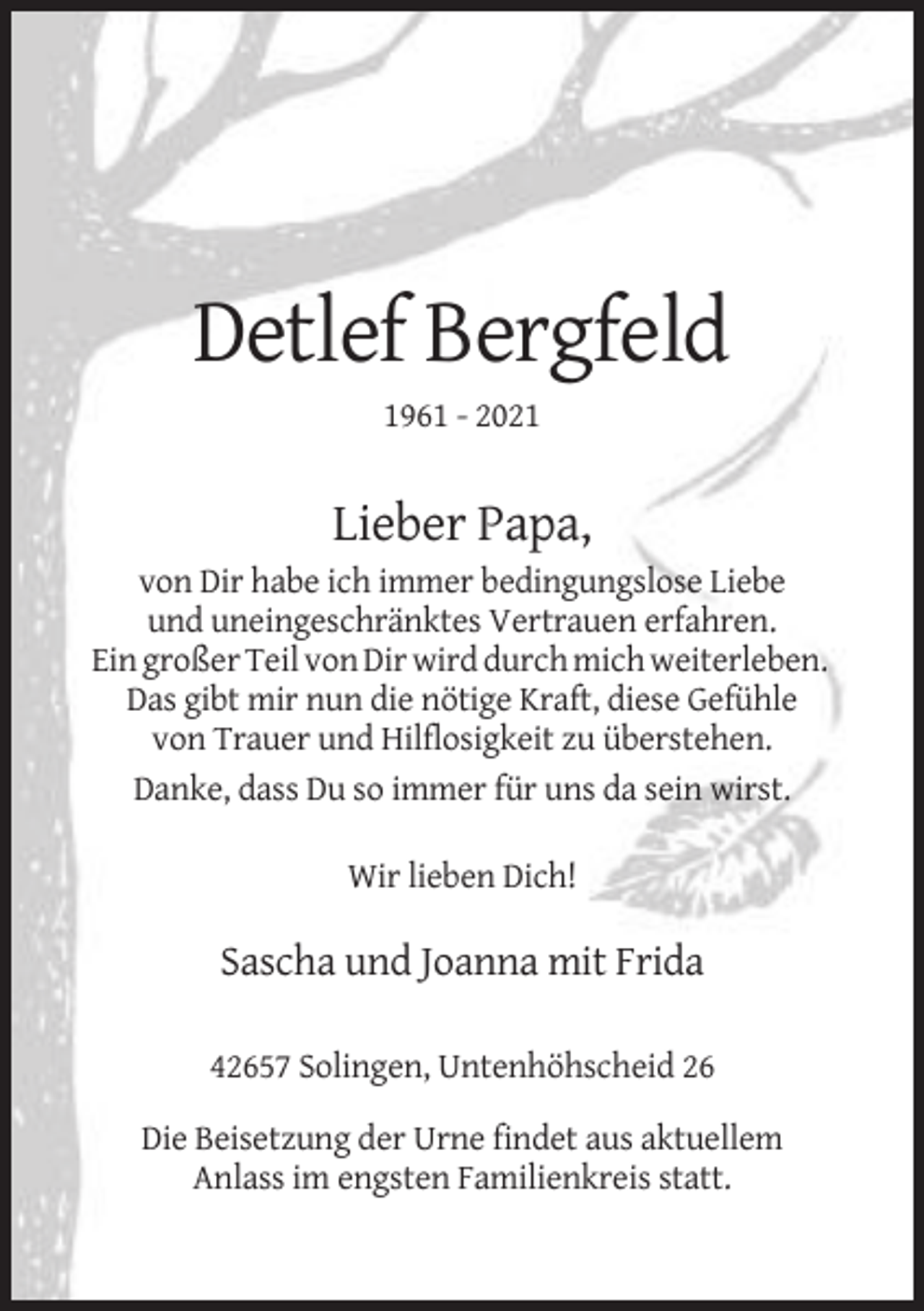 <p>Detlef Bergfeld<br />1961 - 2021</p><p>Lieber Papa,<br />von Dir habe ich immer bedingungslose Liebe<br />und uneingeschränktes Vertrauen erfahren.<br />Ein großer Teil von Dir wird durch mich weiterleben.<br />Das gibt mir nun die nötige Kraft, diese Gefühle<br />von Trauer und Hilflosigkeit zu überstehen.<br />Danke, dass Du so immer für uns da sein wirst.<br />Wir lieben Dich!</p><p>Sascha und Joanna mit Frida<br />42657 Solingen, Untenhöhscheid 26<br />Die Beisetzung der Urne findet aus aktuellem<br />Anlass im engsten Familienkreis statt.</p>