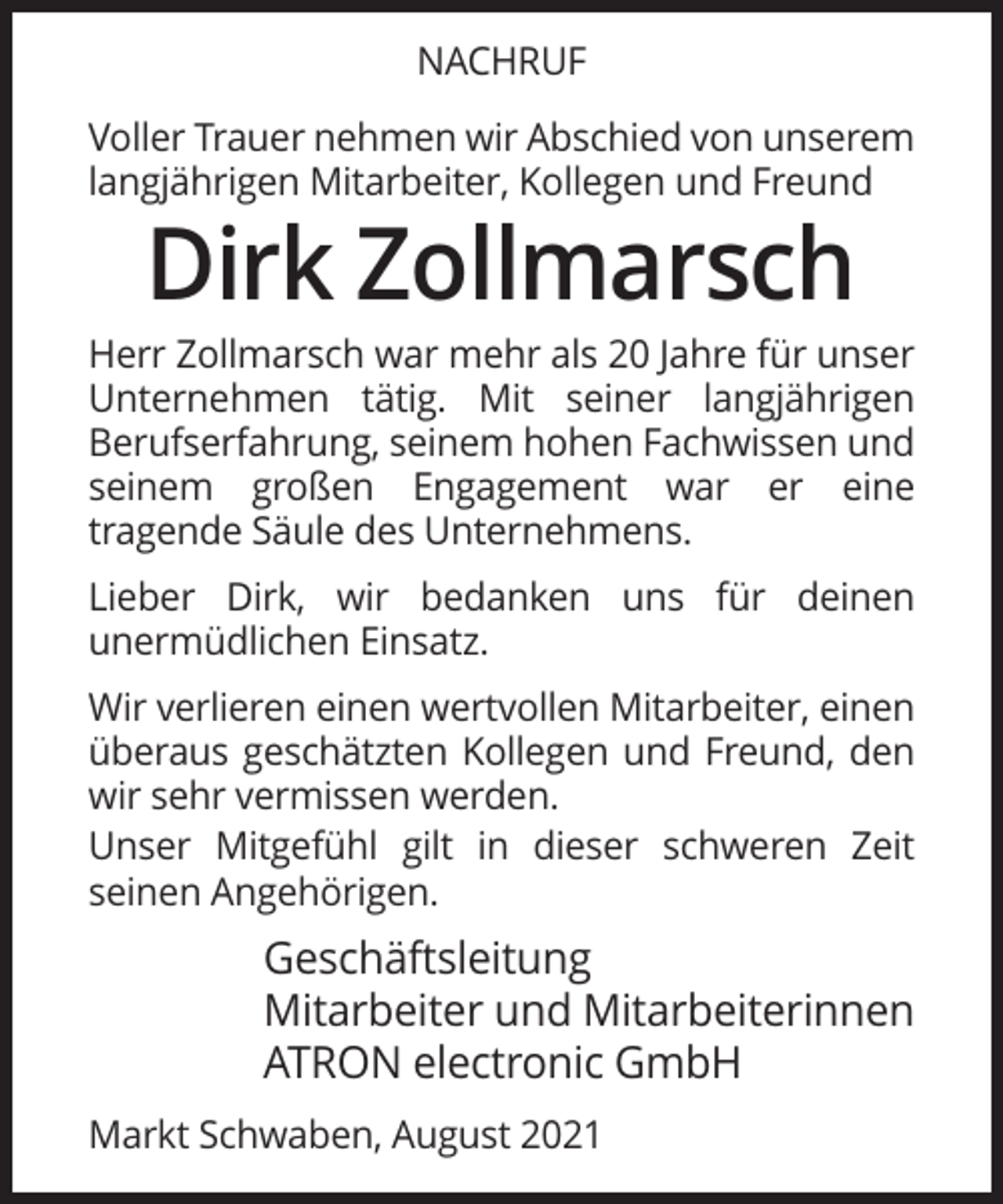 <p>NACHRUF<br />Voller Trauer nehmen wir Abschied von unserem<br />langjährigen Mitarbeiter, Kollegen und Freund</p><p>Dirk Zollmarsch<br />Herr Zollmarsch war mehr als 20 Jahre für unser<br />Unternehmen tätig. Mit seiner langjährigen<br />Berufserfahrung, seinem hohen Fachwissen und<br />seinem großen Engagement war er eine<br />tragende Säule des Unternehmens.<br />Lieber Dirk, wir bedanken uns für deinen<br />unermüdlichen Einsatz.<br />Wir verlieren einen wertvollen Mitarbeiter, einen<br />überaus geschätzten Kollegen und Freund, den<br />wir sehr vermissen werden.<br />Unser Mitgefühl gilt in dieser schweren Zeit<br />seinen Angehörigen.</p><p>Geschäftsleitung<br />Mitarbeiter und Mitarbeiterinnen<br />ATRON electronic GmbH<br />Markt Schwaben, August 2021</p>