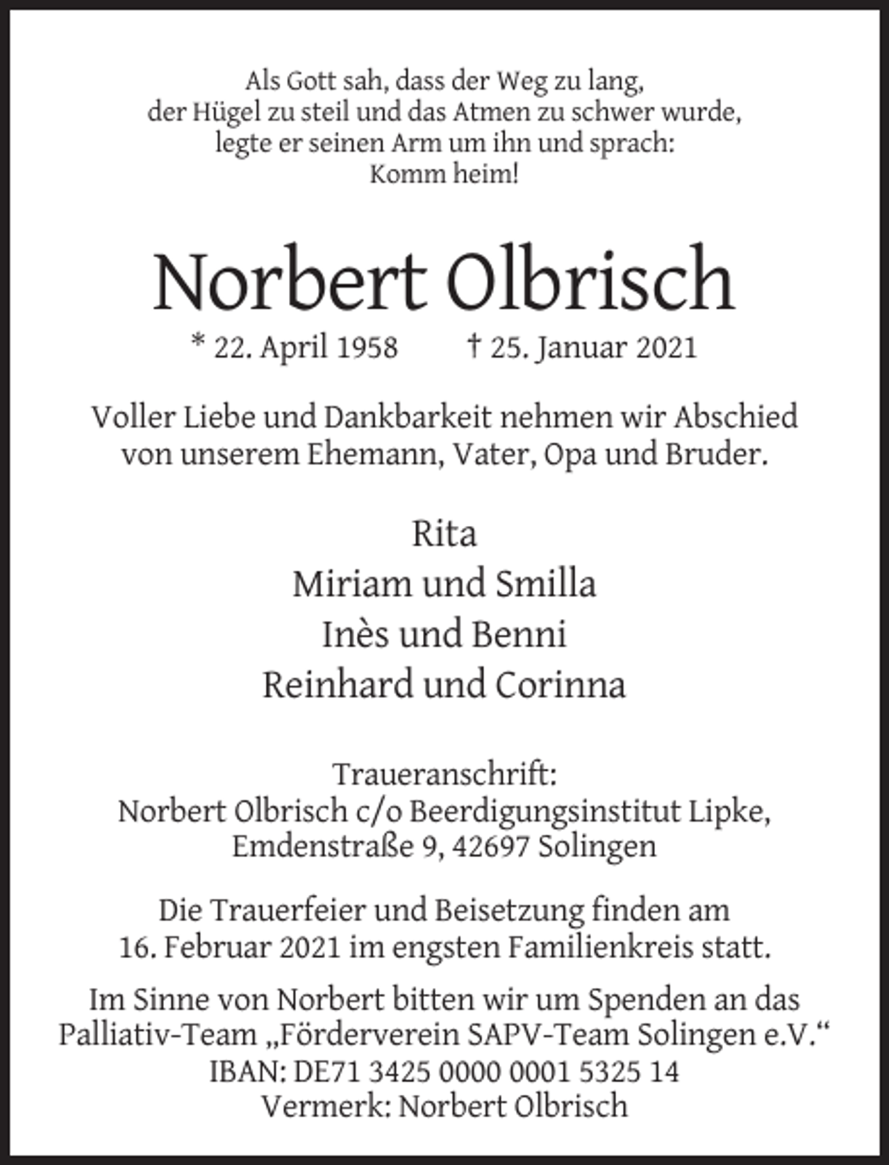 <p>Als Gott sah, dass der Weg zu lang,<br />der Hügel zu steil und das Atmen zu schwer wurde,<br />legte er seinen Arm um ihn und sprach:<br />Komm heim!</p><p>Norbert Olbrisch<br />* 22. April 1958</p><p>† 25. Januar 2021</p><p>Voller Liebe und Dankbarkeit nehmen wir Abschied<br />von unserem Ehemann, Vater, Opa und Bruder.</p><p>Rita<br />Miriam und Smilla<br />Inès und Benni<br />Reinhard und Corinna<br />Traueranschrift:<br />Norbert Olbrisch c/o Beerdigungsinstitut Lipke,<br />Emdenstraße 9, 42697 Solingen<br />Die Trauerfeier und Beisetzung finden am<br />16. Februar 2021 im engsten Familienkreis statt.<br />Im Sinne von Norbert bitten wir um Spenden an das<br />Palliativ-Team „Förderverein SAPV-Team Solingen e.V.“<br />IBAN: DE71 3425 01 5325 14<br />Vermerk: Norbert Olbrisch</p>