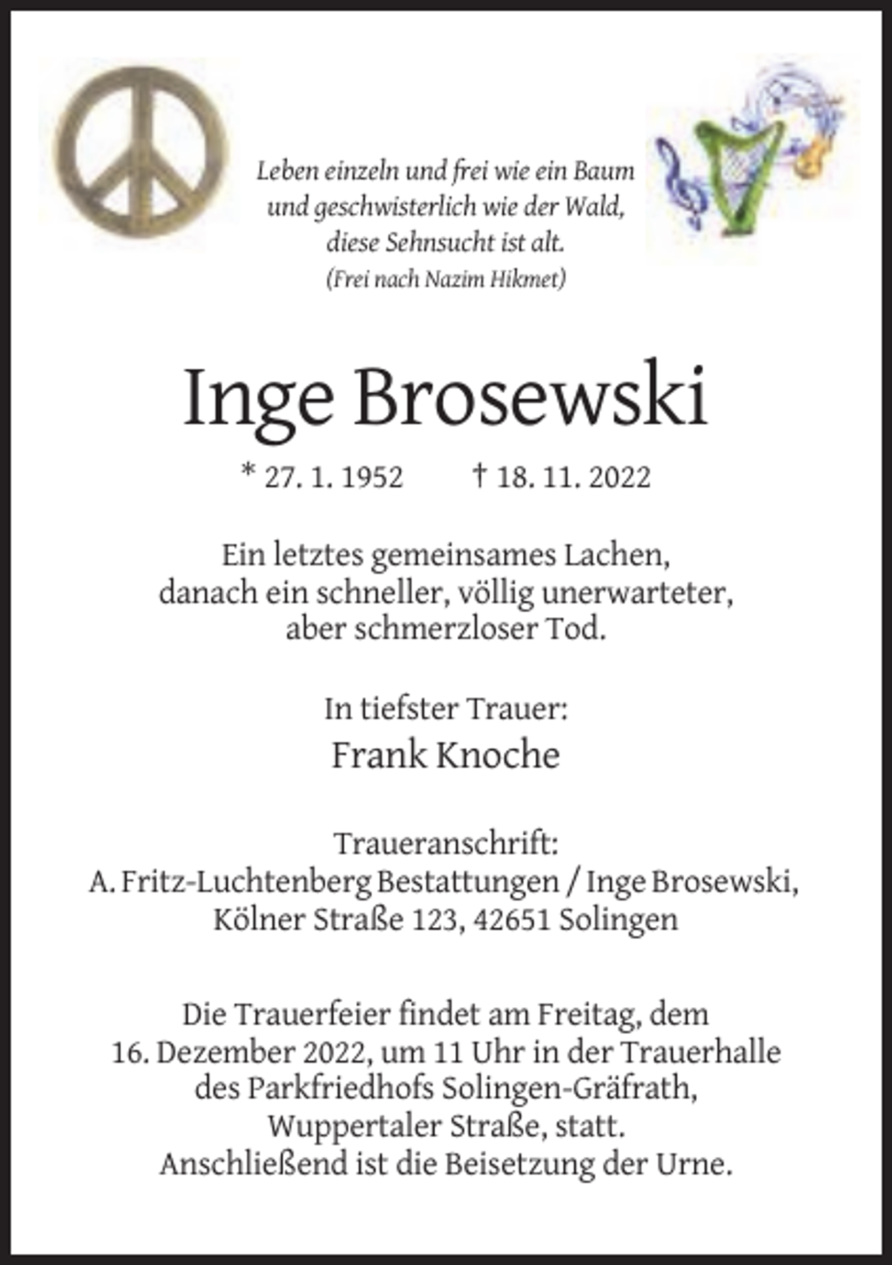 <p>Leben einzeln und frei wie ein Baum<br />und geschwisterlich wie der Wald,<br />diese Sehnsucht ist alt.<br />(Frei nach Nazim Hikmet)</p><p>Inge Brosewski<br />* 27. 1. 1952</p><p>† 18. 11. 2022</p><p>Ein letztes gemeinsames Lachen,<br />danach ein schneller, völlig unerwarteter,<br />aber schmerzloser Tod.<br />In tiefster Trauer:</p><p>Frank Knoche<br />Traueranschrift:<br />A. Fritz-Luchtenberg Bestattungen / Inge Brosewski,<br />Kölner Straße 123, 42651 Solingen<br />Die Trauerfeier findet am Freitag, dem<br />16. Dezember 2022, um 11 Uhr in der Trauerhalle<br />des Parkfriedhofs Solingen-Gräfrath,<br />Wuppertaler Straße, statt.<br />Anschließend ist die Beisetzung der Urne.</p>