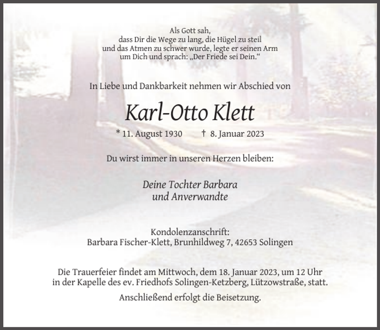 <p>Als Gott sah,<br />dass Dir die Wege zu lang, die Hügel zu steil<br />und das Atmen zu schwer wurde, legte er seinen Arm<br />um Dich und sprach: „Der Friede sei Dein.“</p><p>In Liebe und Dankbarkeit nehmen wir Abschied von</p><p>Karl-Otto Klett<br />* 11. August 1930</p><p>† 8. Januar 2023</p><p>Du wirst immer in unseren Herzen bleiben:</p><p>Deine Tochter Barbara<br />und Anverwandte</p><p>Kondolenzanschrift:<br />Barbara Fischer-Klett, Brunhildweg 7, 42653 Solingen</p><p>Die Trauerfeier findet am Mittwoch, dem 18. Januar 2023, um 12 Uhr<br />in der Kapelle des ev. Friedhofs Solingen-Ketzberg, Lützowstraße, statt.<br />Anschließend erfolgt die Beisetzung.</p>