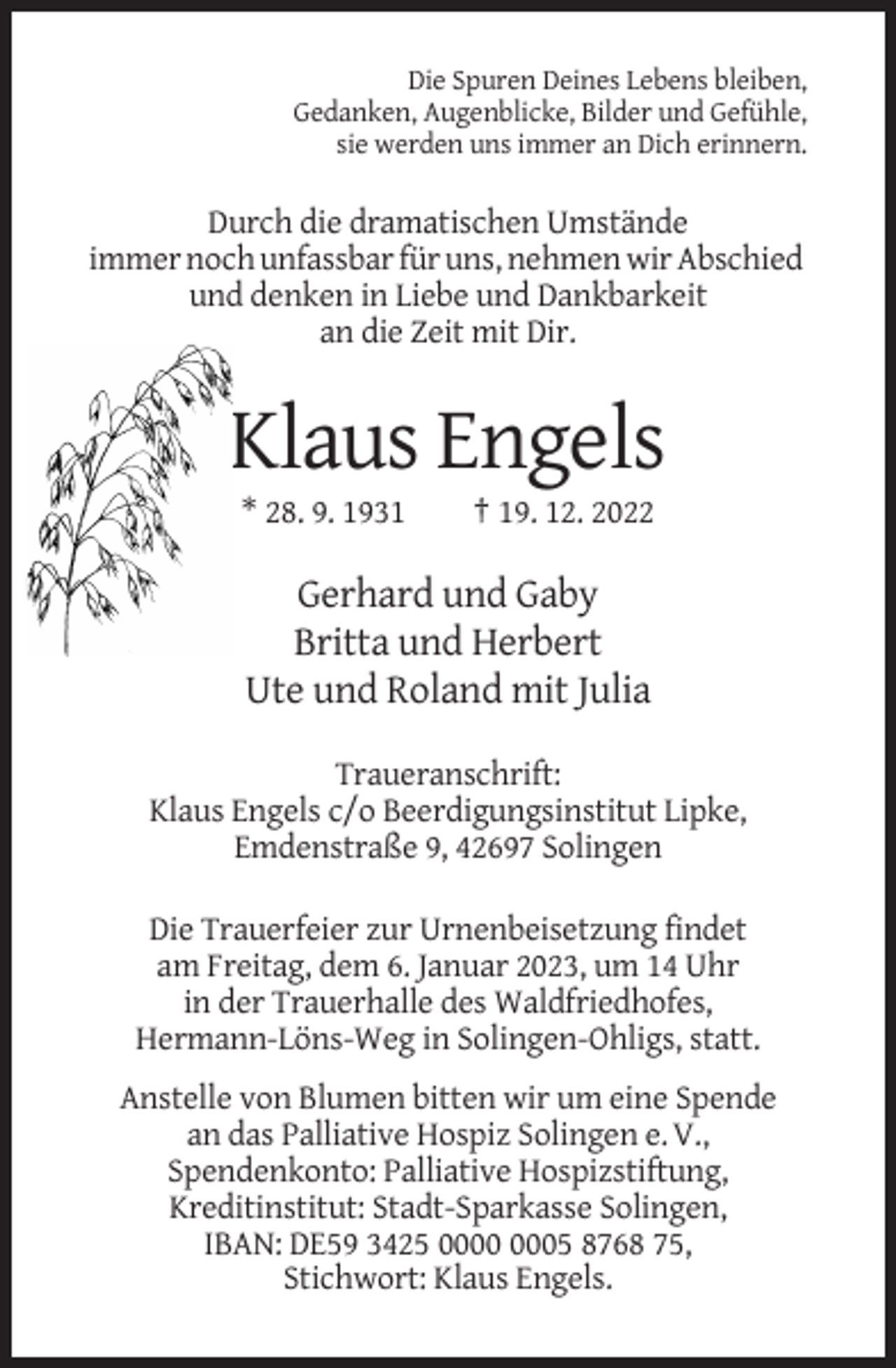 <p>Die Spuren Deines Lebens bleiben,<br />Gedanken, Augenblicke, Bilder und Gefühle,<br />sie werden uns immer an Dich erinnern.</p><p>Durch die dramatischen Umstände<br />immer noch unfassbar für uns, nehmen wir Abschied<br />und denken in Liebe und Dankbarkeit<br />an die Zeit mit Dir.</p><p>Klaus Engels<br />* 28. 9. 1931</p><p>† 19. 12. 2022</p><p>Gerhard und Gaby<br />Britta und Herbert<br />Ute und Roland mit Julia<br />Traueranschrift:<br />Klaus Engels c/o Beerdigungsinstitut Lipke,<br />Emdenstraße 9, 42697 Solingen<br />Die Trauerfeier zur Urnenbeisetzung findet<br />am Freitag, dem 6. Januar 2023, um 14 Uhr<br />in der Trauerhalle des Waldfriedhofes,<br />Hermann-Löns-Weg in Solingen-Ohligs, statt.<br />Anstelle von Blumen bitten wir um eine Spende<br />an das Palliative Hospiz Solingen e. V.,<br />Spendenkonto: Palliative Hospizstiftung,<br />Kreditinstitut: Stadt-Sparkasse Solingen,<br />IBAN: DE59 3425 05 8768 75,<br />Stichwort: Klaus Engels.</p>