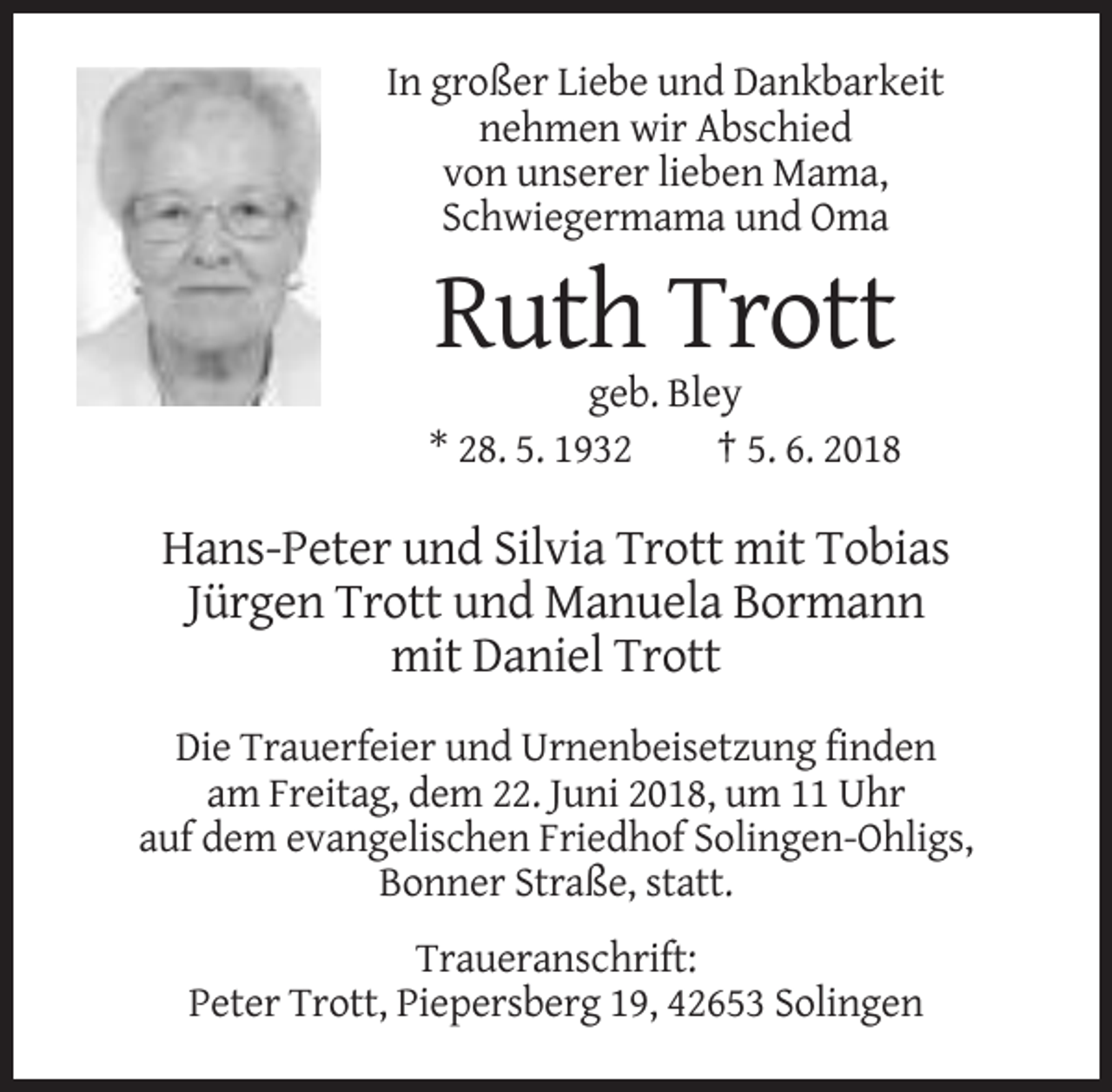 <p>In großer Liebe und Dankbarkeit<br />nehmen wir Abschied<br />von unserer lieben Mama,<br />Schwiegermama und Oma</p><p>Ruth Trott<br />geb. Bley<br />* 28. 5. 1932<br />† 5. 6. 2018</p><p>Hans-Peter und Silvia Trott mit Tobias<br />Jürgen Trott und Manuela Bormann<br />mit Daniel Trott<br />Die Trauerfeier und Urnenbeisetzung finden<br />am Freitag, dem 22. Juni 2018, um 11 Uhr<br />auf dem evangelischen Friedhof Solingen-Ohligs,<br />Bonner Straße, statt.<br />Traueranschrift:<br />Peter Trott, Piepersberg 19, 42653 Solingen</p>