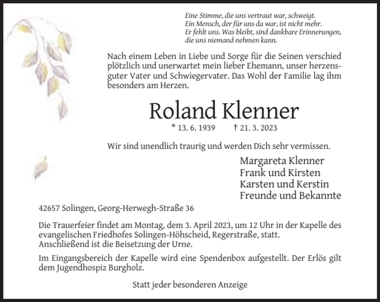 <p>Eine Stimme, die uns vertraut war, schweigt.<br />Ein Mensch, der für uns da war, ist nicht mehr.<br />Er fehlt uns. Was bleibt, sind dankbare Erinnerungen,<br />die uns niemand nehmen kann.</p><p>Nach einem Leben in Liebe und Sorge für die Seinen verschied<br />plötzlich und unerwartet mein lieber Ehemann, unser herzensguter Vater und Schwiegervater. Das Wohl der Familie lag ihm<br />besonders am Herzen.</p><p>Roland Klenner<br />* 13. 6. 1939</p><p>† 21. 3. 2023</p><p>Wir sind unendlich traurig und werden Dich sehr vermissen.</p><p>Margareta Klenner<br />Frank und Kirsten<br />Karsten und Kerstin<br />Freunde und Bekannte<br />42657 Solingen, Georg-Herwegh-Straße 36<br />Die Trauerfeier findet am Montag, dem 3. April 2023, um 12 Uhr in der Kapelle des<br />evangelischen Friedhofes Solingen-Höhscheid, Regerstraße, statt.<br />Anschließend ist die Beisetzung der Urne.<br />Im Eingangsbereich der Kapelle wird eine Spendenbox aufgestellt. Der Erlös gilt<br />dem Jugendhospiz Burgholz.<br />Statt jeder besonderen Anzeige</p>