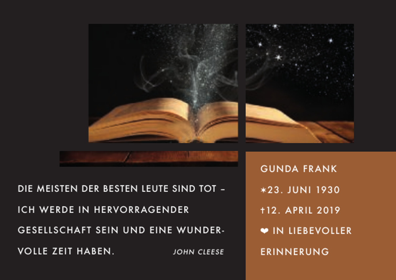 <p>G U N DA F R A N K<br />DIE MEISTEN DER BESTEN LEUTE SIND TOT –</p><p>✶ 2 3 . J U N I 193 0</p><p>I C H W ER D E I N H ERVOR RAGEND ER</p><p>✝12 . A P R I L 2 019</p><p>GESELL SC HAF T S EIN UND EINE W U ND E R -</p><p>❤ I N L I E B E VO L L E R</p><p>VOLLE ZEI T HA B EN .</p><p>E R I N N ERU N G</p><p>JOHN CLEESE</p>
