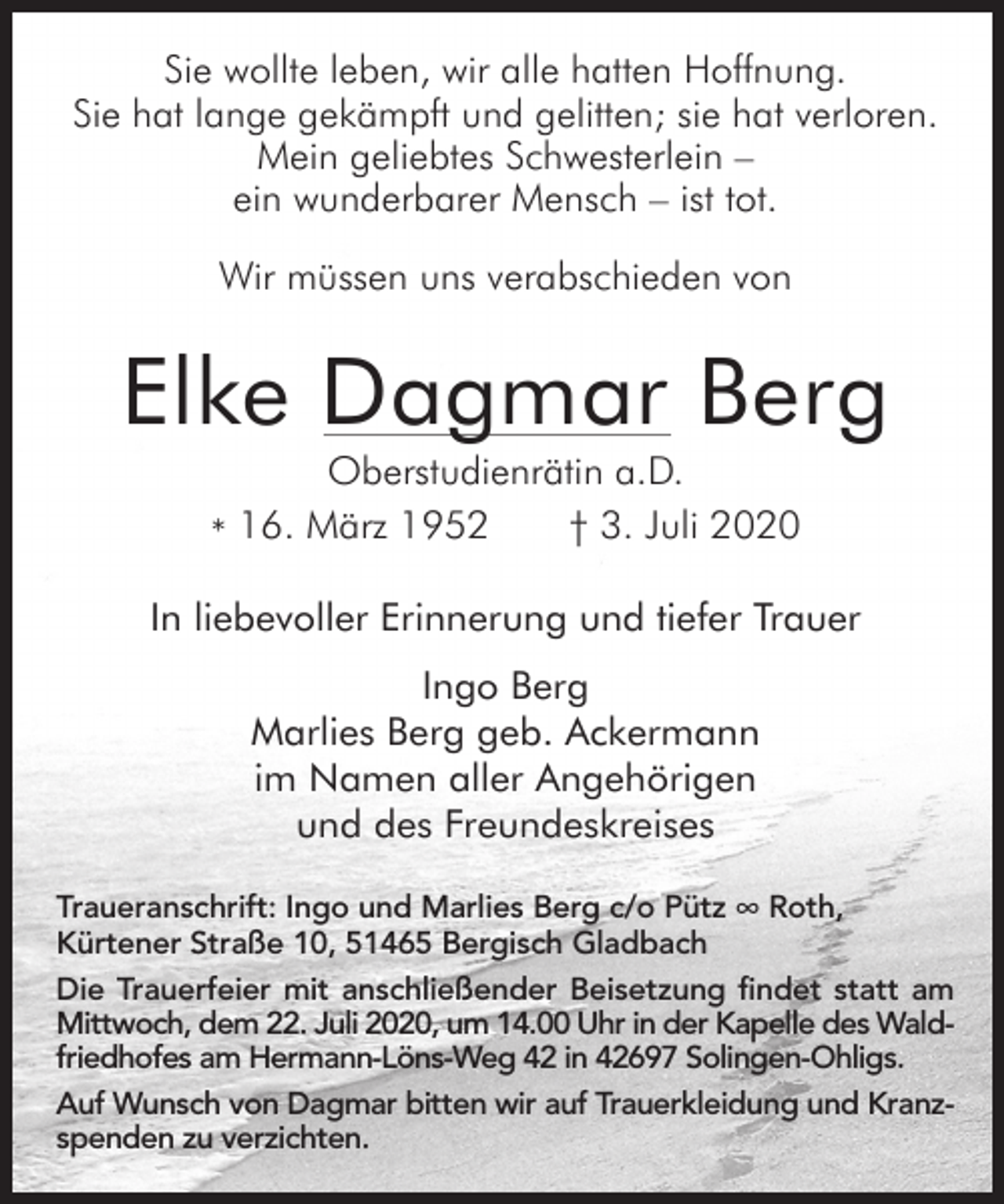<p>Sie wollte leben, wir alle hatten Hoffnung.<br />Sie hat lange gekämpft und gelitten; sie hat verloren.<br />Mein geliebtes Schwesterlein –<br />ein wunderbarer Mensch – ist tot.<br />Wir müssen uns verabschieden von</p><p>Elke Dagmar Berg<br />Oberstudienrätin a.D.<br />16.<br />März<br />1952<br />† 3. Juli 2020<br />*</p><p>In liebevoller Erinnerung und tiefer Trauer<br />Ingo Berg<br />Marlies Berg geb. Ackermann<br />im Namen aller Angehörigen<br />und des Freundeskreises<br />Traueranschrift: Ingo und Marlies Berg c/o Pütz ∞ Roth,<br />Kürtener Straße 10, 51465 Bergisch Gladbach<br />Die Trauerfeier mit anschließender Beisetzung findet statt am<br />Mittwoch, dem 22. Juli 2020, um 14.00 Uhr in der Kapelle des Waldfriedhofes am Hermann-Löns-Weg 42 in 42697 Solingen-Ohligs.<br />Auf Wunsch von Dagmar bitten wir auf Trauerkleidung und Kranzspenden zu verzichten.</p>