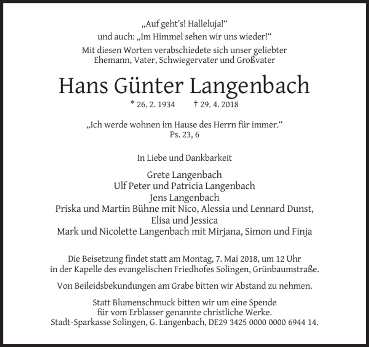 <p>„Auf geht’s! Halleluja!“<br />und auch: „Im Himmel sehen wir uns wieder!“<br />Mit diesen Worten verabschiedete sich unser geliebter<br />Ehemann, Vater, Schwiegervater und Großvater</p><p>Hans Günter Langenbach<br />* 26. 2. 1934</p><p>† 29. 4. 2018</p><p>„Ich werde wohnen im Hause des Herrn für immer.“<br />Ps. 23, 6<br />In Liebe und Dankbarkeit</p><p>Grete Langenbach<br />Ulf Peter und Patricia Langenbach<br />Jens Langenbach<br />Priska und Martin Bühne mit Nico, Alessia und Lennard Dunst,<br />Elisa und Jessica<br />Mark und Nicolette Langenbach mit Mirjana, Simon und Finja<br />Die Beisetzung findet statt am Montag, 7. Mai 2018, um 12 Uhr<br />in der Kapelle des evangelischen Friedhofes Solingen, Grünbaumstraße.<br />Von Beileidsbekundungen am Grabe bitten wir Abstand zu nehmen.<br />Statt Blumenschmuck bitten wir um eine Spende<br />für vom Erblasser genannte christliche Werke.<br />Stadt-Sparkasse Solingen, G. Langenbach, DE29 3425 6944 14.</p>