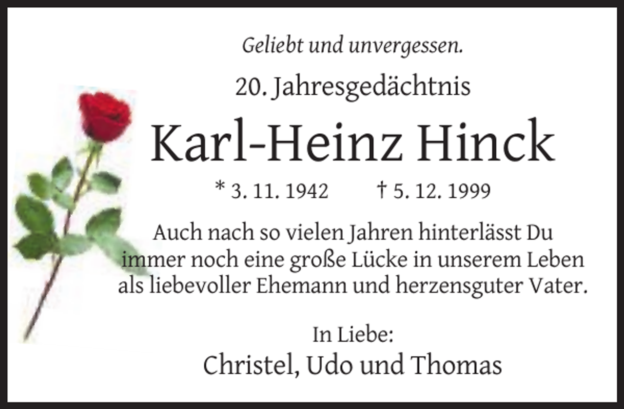 <p>Geliebt und unvergessen.</p><p>20. Jahresgedächtnis</p><p>Karl-Heinz Hinck<br />* 3. 11. 1942</p><p>† 5. 12. 1999</p><p>Auch nach so vielen Jahren hinterlässt Du<br />immer noch eine große Lücke in unserem Leben<br />als liebevoller Ehemann und herzensguter Vater.<br />In Liebe:</p><p>Christel, Udo und Thomas</p>