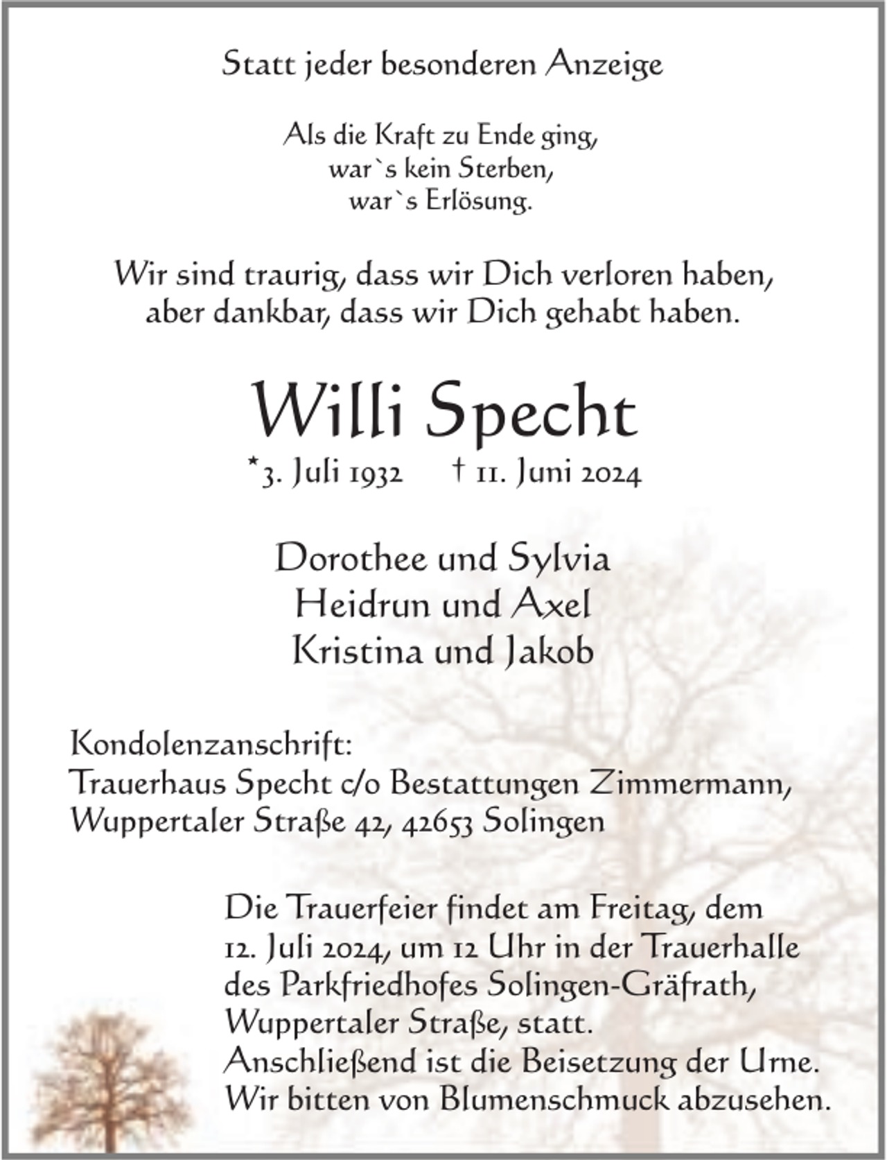 <p>Statt jeder besonderen Anzeige<br />Als die Kraft zu Ende ging,<br />war`s kein Sterben,<br />war`s Erlösung.</p><p>Wir sind traurig, dass wir Dich verloren haben,<br />aber dankbar, dass wir Dich gehabt haben.</p><p>Willi Specht</p><p>*3. Juli 1932</p><p>† 11. Juni 2024</p><p>Dorothee und Sylvia<br />Heidrun und Axel<br />Kristina und Jakob<br />Kondolenzanschrift:<br />Trauerhaus Specht c/o Bestattungen Zimmermann,<br />Wuppertaler Straße 42, 42653 Solingen<br />Die Trauerfeier findet am Freitag, dem<br />12. Juli 2024, um 12 Uhr in der Trauerhalle<br />des Parkfriedhofes Solingen-Gräfrath,<br />Wuppertaler Straße, statt.<br />Anschließend ist die Beisetzung der Urne.<br />Wir bitten von Blumenschmuck abzusehen.</p>