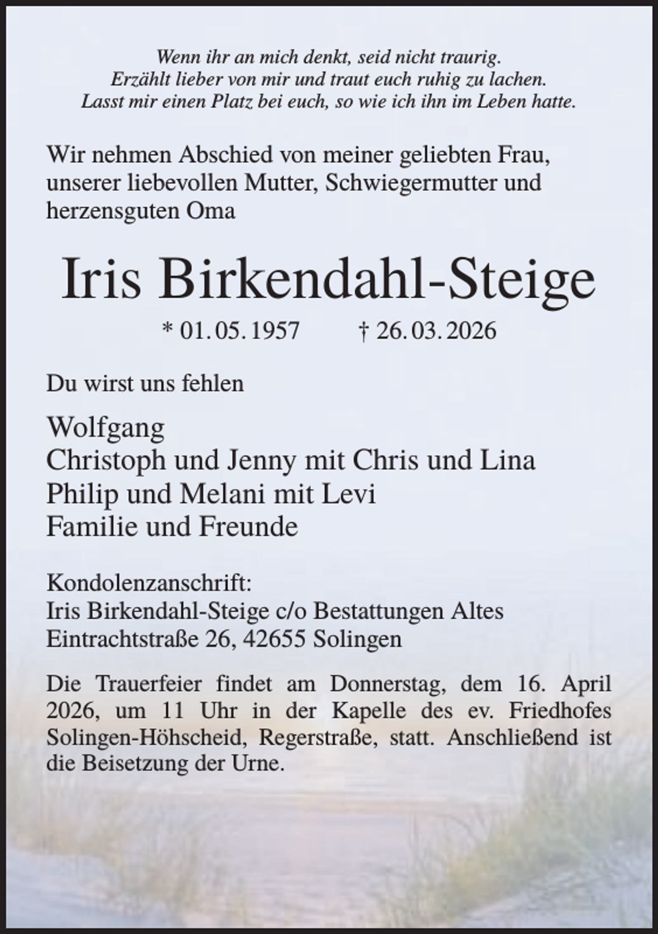<p>Wenn ihr an mich denkt, seid nicht traurig.<br />Erzählt lieber von mir und traut euch ruhig zu lachen.<br />Lasst mir einen Platz bei euch, so wie ich ihn im Leben hatte.</p><p>Wir nehmen Abschied von meiner geliebten Frau,<br />unserer liebevollen Mutter, Schwiegermutter und<br />herzensguten Oma</p><p>Iris Birkendahl-Steige<br />* 01. 05. 1957</p><p>† 26. 03. 2026</p><p>Du wirst uns fehlen</p><p>Wolfgang<br />Christoph und Jenny mit Chris und Lina<br />Philip und Melani mit Levi<br />Familie und Freunde<br />Kondolenzanschrift:<br />Iris Birkendahl-Steige c/o Bestattungen Altes<br />Eintrachtstraße 26, 42655 Solingen<br />Die Trauerfeier findet am Donnerstag, dem 16. April<br />2026, um 11 Uhr in der Kapelle des ev. Friedhofes<br />Solingen-Höhscheid, Regerstraße, statt. Anschließend ist<br />die Beisetzung der Urne.</p>