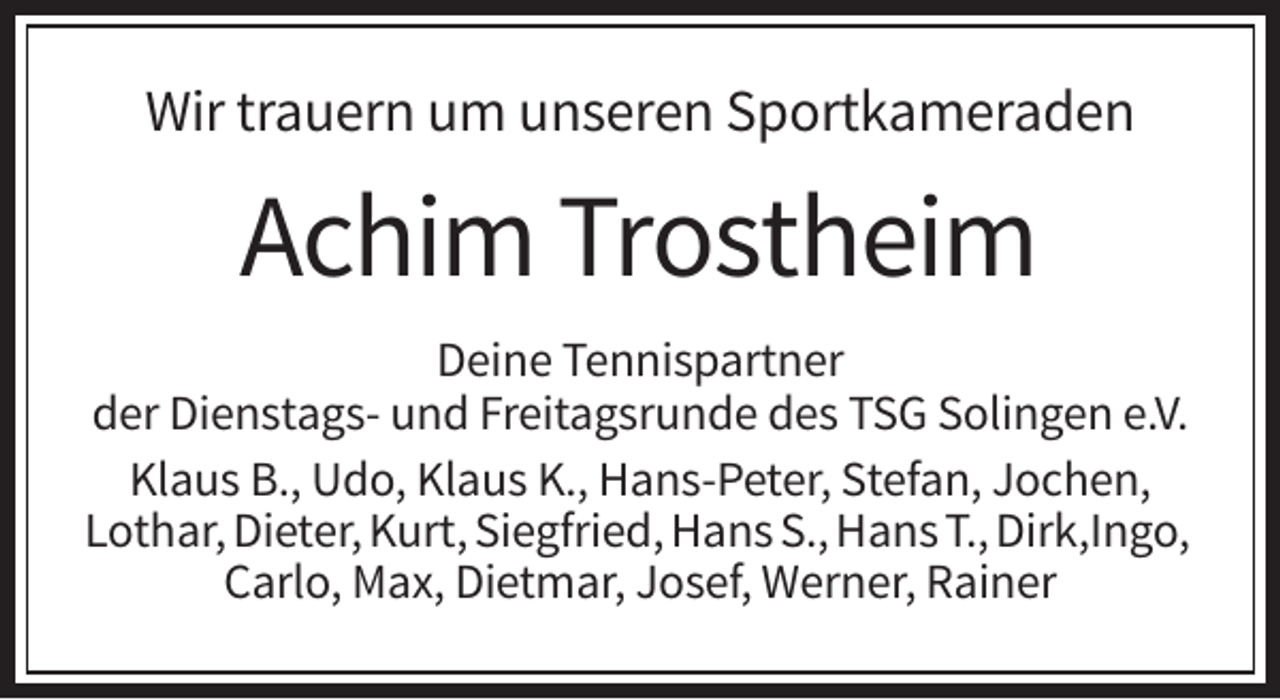 <p>Wir trauern um unseren Sportkameraden</p><p>Achim Trostheim<br />Deine Tennispartner<br />der Dienstags- und Freitagsrunde des TSG Solingen e.V.<br />Klaus B., Udo, Klaus K., Hans-Peter, Stefan, Jochen,<br />Lothar, Dieter, Kurt, Siegfried, Hans S., Hans T., Dirk,Ingo,<br />Carlo, Max, Dietmar, Josef, Werner, Rainer</p>