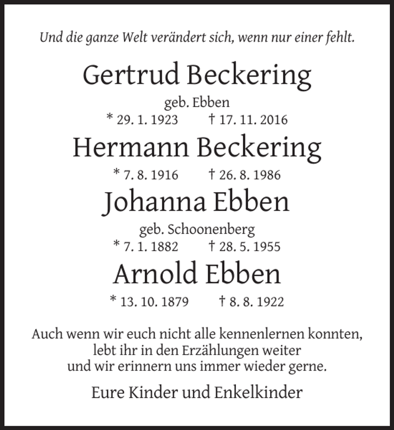 <p>Und die ganze Welt verändert sich, wenn nur einer fehlt.</p><p>Gertrud Beckering<br />geb. Ebben<br />* 29. 1. 1923<br />† 17. 11. 2016</p><p>Hermann Beckering<br />* 7. 8. 1916</p><p>† 26. 8. 1986</p><p>Johanna Ebben<br />geb. Schoonenberg<br />* 7. 1. 1882<br />† 28. 5. 1955</p><p>Arnold Ebben<br />* 13. 10. 1879</p><p>† 8. 8. 1922</p><p>Auch wenn wir euch nicht alle kennenlernen konnten,<br />lebt ihr in den Erzählungen weiter<br />und wir erinnern uns immer wieder gerne.</p><p>Eure Kinder und Enkelkinder</p>