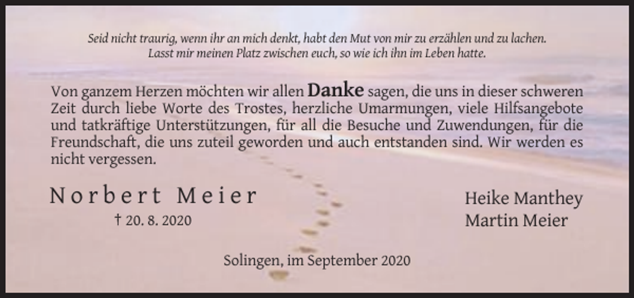 <p>Seid nicht traurig, wenn ihr an mich denkt, habt den Mut von mir zu erzählen und zu lachen.<br />Lasst mir meinen Platz zwischen euch, so wie ich ihn im Leben hatte.</p><p>Von ganzem Herzen möchten wir allen Danke sagen, die uns in dieser schweren<br />Zeit durch liebe Worte des Trostes, herzliche Umarmungen, viele Hilfsangebote<br />und tatkräftige Unterstützungen, für all die Besuche und Zuwendungen, für die<br />Freundschaft, die uns zuteil geworden und auch entstanden sind. Wir werden es<br />nicht vergessen.</p><p>Norbert Meier<br />† 20. 8. 2020<br />Solingen, im September 2020</p><p>Heike Manthey<br />Martin Meier</p>