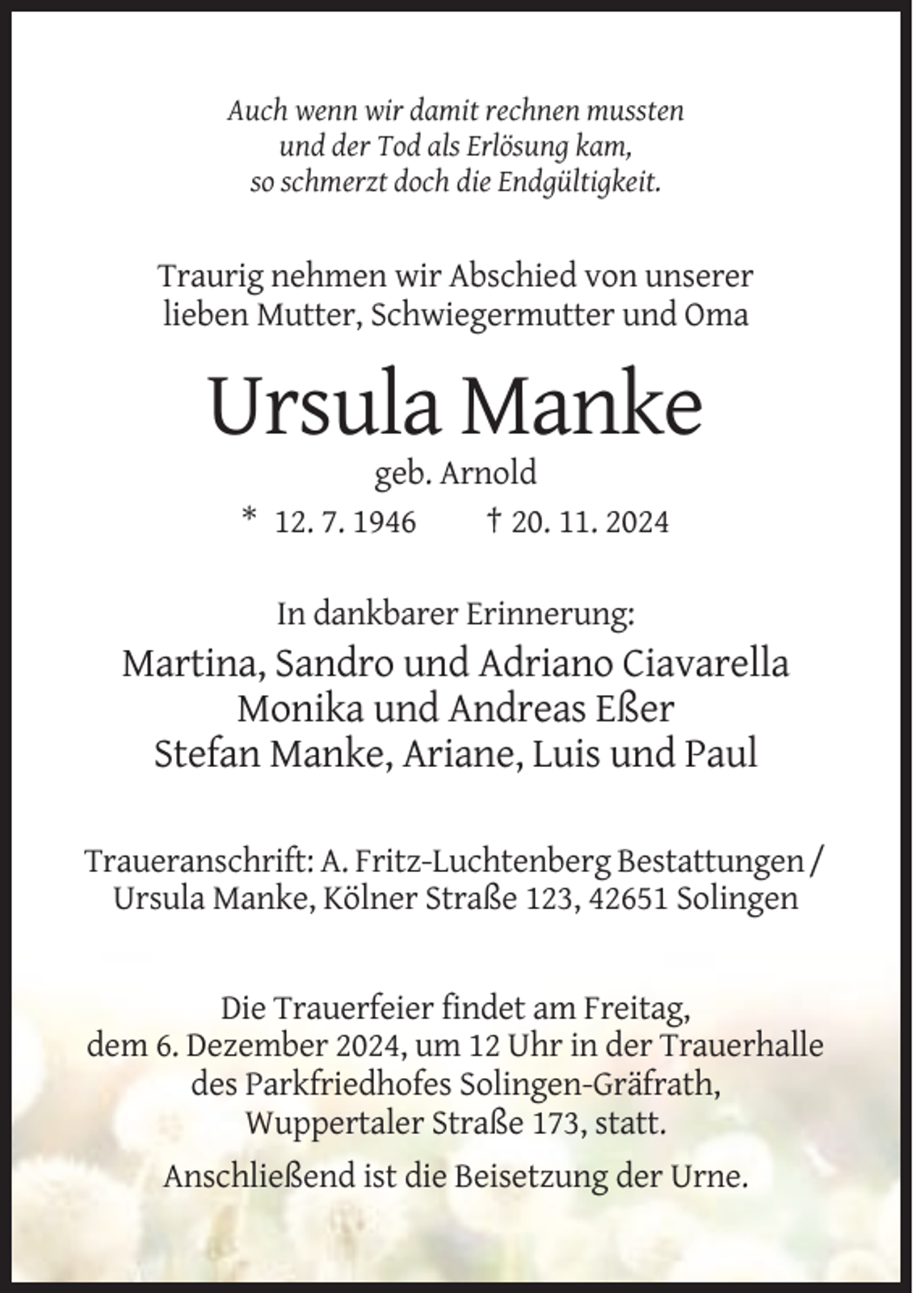 <p>Auch wenn wir damit rechnen mussten<br />und der Tod als Erlösung kam,<br />so schmerzt doch die Endgültigkeit.</p><p>Traurig nehmen wir Abschied von unserer<br />lieben Mutter, Schwiegermutter und Oma</p><p>Ursula Manke<br />geb. Arnold<br />* 12. 7. 1946<br />† 20. 11. 2024<br />In dankbarer Erinnerung:</p><p>Martina, Sandro und Adriano Ciavarella<br />Monika und Andreas Eßer<br />Stefan Manke, Ariane, Luis und Paul<br />Traueranschrift: A. Fritz-Luchtenberg Bestattungen /<br />Ursula Manke, Kölner Straße 123, 42651 Solingen</p><p>Die Trauerfeier findet am Freitag,<br />dem 6. Dezember 2024, um 12 Uhr in der Trauerhalle<br />des Parkfriedhofes Solingen-Gräfrath,<br />Wuppertaler Straße 173, statt.<br />Anschließend ist die Beisetzung der Urne.</p>
