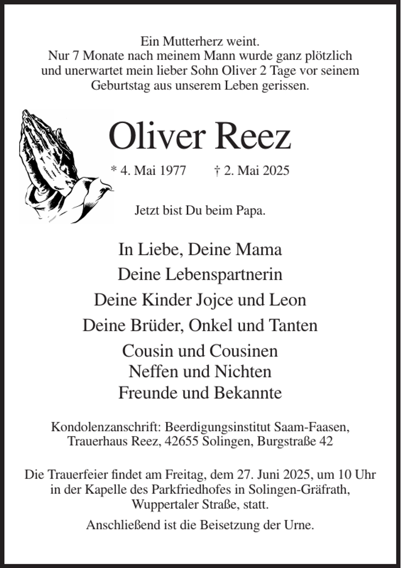 <p>Ein Mutterherz weint.<br />Nur 7 Monate nach meinem Mann wurde ganz plötzlich<br />und unerwartet mein lieber Sohn Oliver 2 Tage vor seinem<br />Geburtstag aus unserem Leben gerissen.</p><p>Oliver Reez<br />* 4. Mai 1977</p><p>† 2. Mai 2025</p><p>Jetzt bist Du beim Papa.</p><p>In Liebe, Deine Mama<br />Deine Lebenspartnerin<br />Deine Kinder Jojce und Leon<br />Deine Brüder, Onkel und Tanten<br />Cousin und Cousinen<br />Neffen und Nichten<br />Freunde und Bekannte<br />Kondolenzanschrift: Beerdigungsinstitut Saam-Faasen,<br />Trauerhaus Reez, 42655 Solingen, Burgstraße 42<br />Die Trauerfeier findet am Freitag, dem 27. Juni 2025, um 10 Uhr<br />in der Kapelle des Parkfriedhofes in Solingen-Gräfrath,<br />Wuppertaler Straße, statt.<br />Anschließend ist die Beisetzung der Urne.</p>