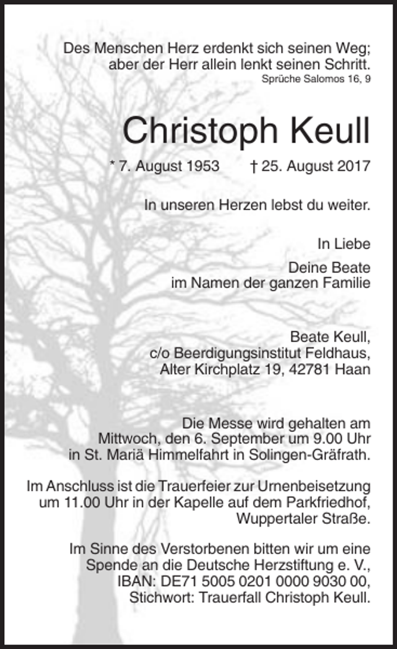 <p>Des Menschen Herz erdenkt sich seinen Weg;<br />aber der Herr allein lenkt seinen Schritt.<br />Sprüche Salomos 16, 9</p><p>Christoph Keull<br />* 7. August 1953</p><p>† 25. August 2017</p><p>In unseren Herzen lebst du weiter.<br />In Liebe<br />Deine Beate<br />im Namen der ganzen Familie</p><p>Beate Keull,<br />c/o Beerdigungsinstitut Feldhaus,<br />Alter Kirchplatz 19, 42781 Haan</p><p>Die Messe wird gehalten am<br />Mittwoch, den 6. September um 9.00 Uhr<br />in St. Mariä Himmelfahrt in Solingen-Gräfrath.<br />Im Anschluss ist die Trauerfeier zur Urnenbeisetzung<br />um 11.00 Uhr in der Kapelle auf dem Parkfriedhof,<br />Wuppertaler Straße.<br />Im Sinne des Verstorbenen bitten wir um eine<br />Spende an die Deutsche Herzstiftung e. V.,<br />IBAN: DE71 5005 0201 0000 9030,<br />Stichwort: Trauerfall Christoph Keull.</p>