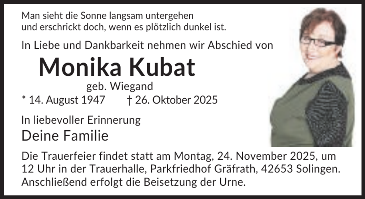 <p>Man sieht die Sonne langsam untergehen<br />und erschrickt doch, wenn es plötzlich dunkel ist.</p><p>In Liebe und Dankbarkeit nehmen wir Abschied von</p><p>Monika Kubat<br />geb. Wiegand<br />* 14. August 1947<br />† 26. Oktober 2025<br />In liebevoller Erinnerung</p><p>Deine Familie<br />Die Trauerfeier findet statt am Montag, 24. November 2025, um<br />12 Uhr in der Trauerhalle, Parkfriedhof Gräfrath, 42653 Solingen.<br />Anschließend erfolgt die Beisetzung der Urne.</p>