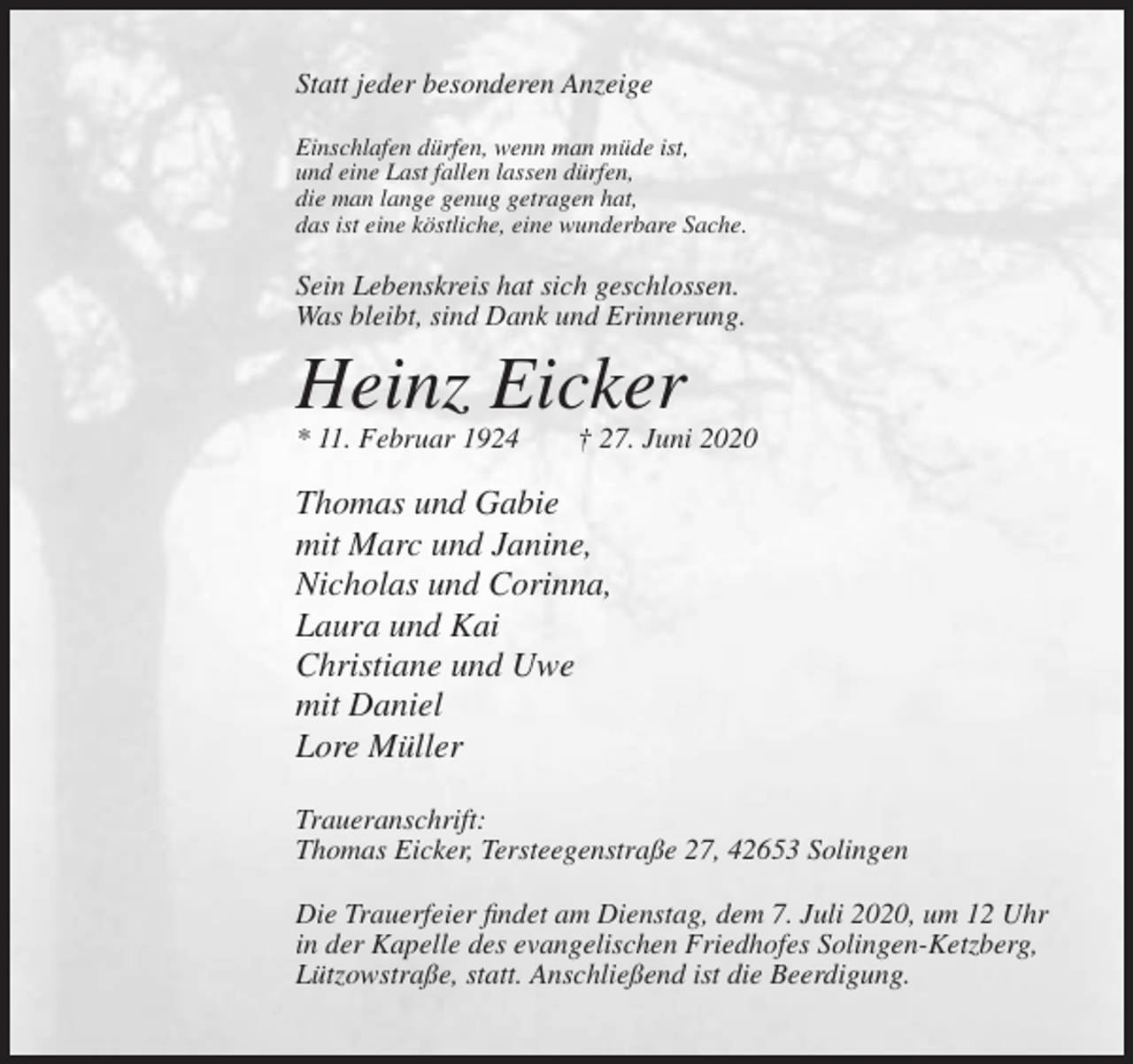 <p>Statt jeder besonderen Anzeige<br />Einschlafen dürfen, wenn man müde ist,<br />und eine Last fallen lassen dürfen,<br />die man lange genug getragen hat,<br />das ist eine köstliche, eine wunderbare Sache.</p><p>Sein Lebenskreis hat sich geschlossen.<br />Was bleibt, sind Dank und Erinnerung.</p><p>Heinz Eicker<br />* 11. Februar 1924</p><p>† 27. Juni 2020</p><p>Thomas und Gabie<br />mit Marc und Janine,<br />Nicholas und Corinna,<br />Laura und Kai<br />Christiane und Uwe<br />mit Daniel<br />Lore Müller<br />Traueranschrift:<br />Thomas Eicker, Tersteegenstraße 27, 42653 Solingen<br />Die Trauerfeier findet am Dienstag, dem 7. Juli 2020, um 12 Uhr<br />in der Kapelle des evangelischen Friedhofes Solingen-Ketzberg,<br />Lützowstraße, statt. Anschließend ist die Beerdigung.</p>