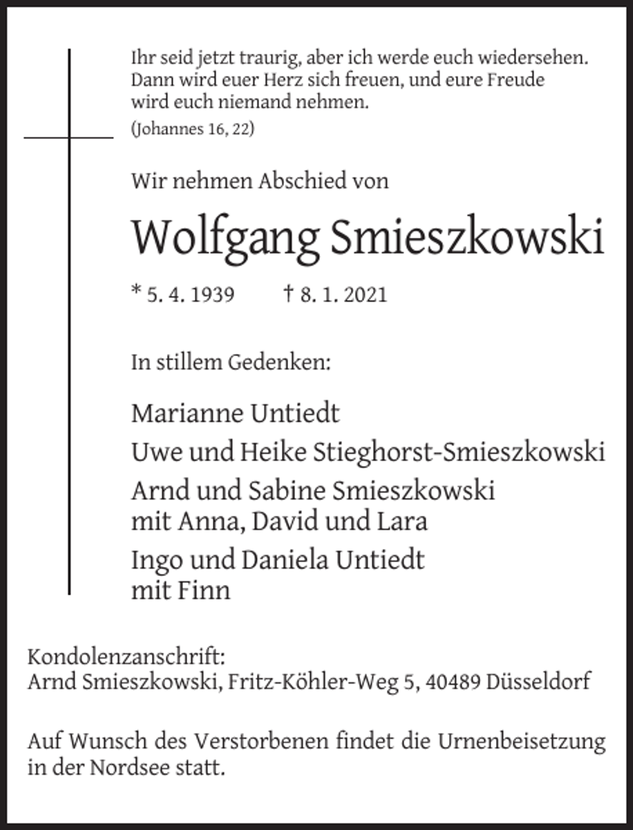 <p>Ihr seid jetzt traurig, aber ich werde euch wiedersehen.<br />Dann wird euer Herz sich freuen, und eure Freude<br />wird euch niemand nehmen.<br />(Johannes 16, 22)</p><p>Wir nehmen Abschied von</p><p>Wolfgang Smieszkowski<br />* 5. 4. 1939</p><p>† 8. 1. 2021</p><p>In stillem Gedenken:</p><p>Marianne Untiedt<br />Uwe und Heike Stieghorst-Smieszkowski<br />Arnd und Sabine Smieszkowski<br />mit Anna, David und Lara<br />Ingo und Daniela Untiedt<br />mit Finn<br />Kondolenzanschrift:<br />Arnd Smieszkowski, Fritz-Köhler-Weg 5, 40489 Düsseldorf<br />Auf Wunsch des Verstorbenen findet die Urnenbeisetzung<br />in der Nordsee statt.</p>