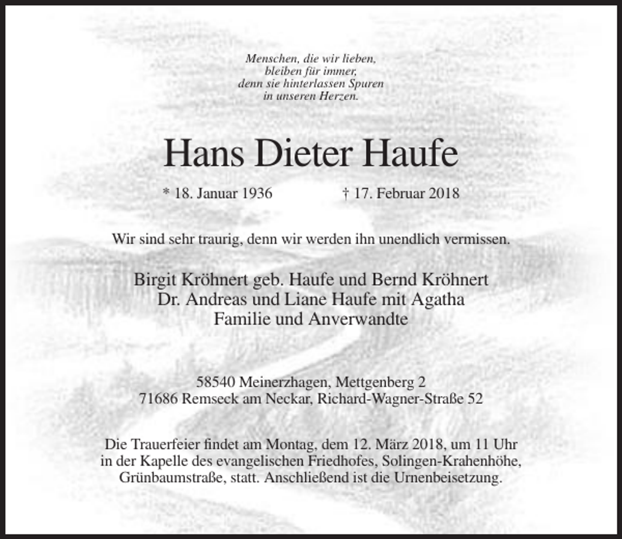 <p>Menschen, die wir lieben,<br />bleiben für immer,<br />denn sie hinterlassen Spuren<br />in unseren Herzen.</p><p>Hans Dieter Haufe<br />* 18. Januar 1936</p><p>† 17. Februar 2018</p><p>Wir sind sehr traurig, denn wir werden ihn unendlich vermissen.</p><p>Birgit Kröhnert geb. Haufe und Bernd Kröhnert<br />Dr. Andreas und Liane Haufe mit Agatha<br />Familie und Anverwandte<br />58540 Meinerzhagen, Mettgenberg 2<br />71686 Remseck am Neckar, Richard-Wagner-Straße 52<br />Die Trauerfeier findet am Montag, dem 12. März 2018, um 11 Uhr<br />in der Kapelle des evangelischen Friedhofes, Solingen-Krahenhöhe,<br />Grünbaumstraße, statt. Anschließend ist die Urnenbeisetzung.</p>
