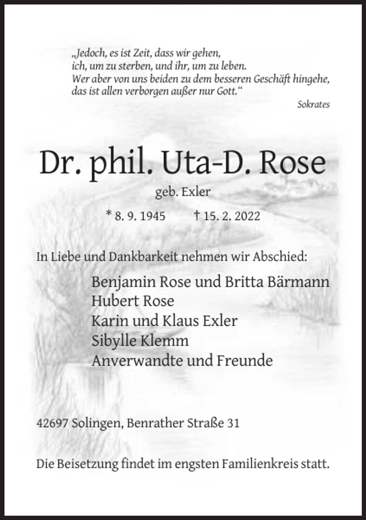 <p>„Jedoch, es ist Zeit, dass wir gehen,<br />ich, um zu sterben, und ihr, um zu leben.<br />Wer aber von uns beiden zu dem besseren Geschäft hingehe,<br />das ist allen verborgen außer nur Gott.“<br />Sokrates</p><p>Dr. phil. Uta-D. Rose<br />geb. Exler<br />* 8. 9. 1945</p><p>† 15. 2. 2022</p><p>In Liebe und Dankbarkeit nehmen wir Abschied:</p><p>Benjamin Rose und Britta Bärmann<br />Hubert Rose<br />Karin und Klaus Exler<br />Sibylle Klemm<br />Anverwandte und Freunde</p><p>42697 Solingen, Benrather Straße 31</p><p>Die Beisetzung findet im engsten Familienkreis statt.</p>