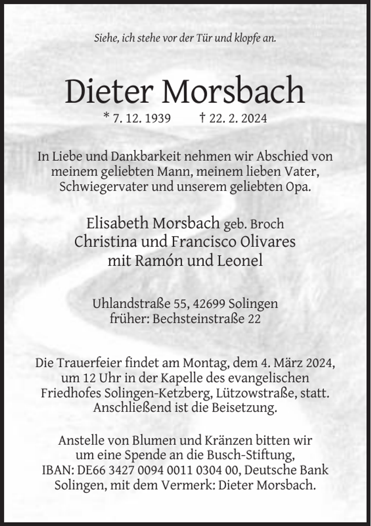 <p>Siehe, ich stehe vor der Tür und klopfe an.</p><p>Dieter Morsbach<br />* 7. 12. 1939</p><p>† 22. 2. 2024</p><p>In Liebe und Dankbarkeit nehmen wir Abschied von<br />meinem geliebten Mann, meinem lieben Vater,<br />Schwiegervater und unserem geliebten Opa.</p><p>Elisabeth Morsbach geb. Broch<br />Christina und Francisco Olivares<br />mit Ramón und Leonel<br />Uhlandstraße 55, 42699 Solingen<br />früher: Bechsteinstraße 22</p><p>Die Trauerfeier findet am Montag, dem 4. März 2024,<br />um 12 Uhr in der Kapelle des evangelischen<br />Friedhofes Solingen-Ketzberg, Lützowstraße, statt.<br />Anschließend ist die Beisetzung.<br />Anstelle von Blumen und Kränzen bitten wir<br />um eine Spende an die Busch-Stiftung,<br />IBAN: DE66 3427 0094 0011 0304 00, Deutsche Bank<br />Solingen, mit dem Vermerk: Dieter Morsbach.</p>