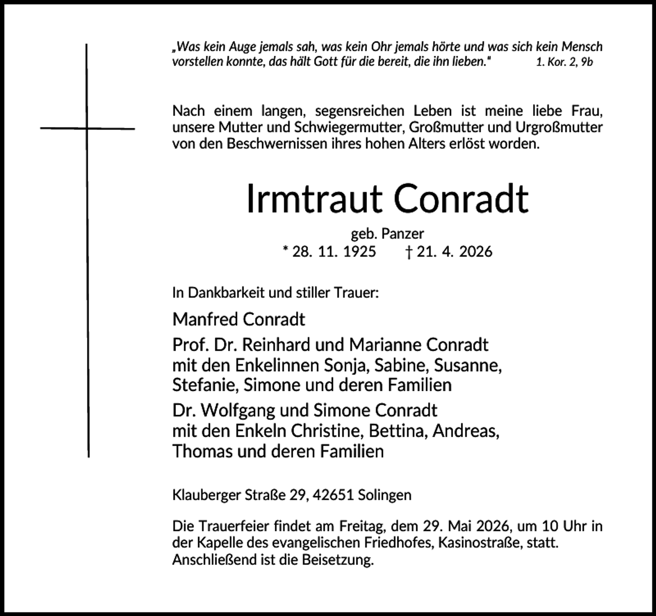 <p>„Was kein Auge jemals sah, was kein Ohr jemals hörte und was sich kein Mensch<br />vorstellen konnte, das hält Gott für die bereit, die ihn lieben."<br />1. Kor. 2, 9b</p><p>Nach einem langen, segensreichen Leben ist meine liebe Frau,<br />unsere Mutter und Schwiegermutter, Großmutter und Urgroßmutter<br />von den Beschwernissen ihres hohen Alters erlöst worden.</p><p>Irmtraut Conradt<br />geb. Panzer<br />* 28. 11. 1925<br />† 21. 4. 2026<br />In Dankbarkeit und stiller Trauer:</p><p>Manfred Conradt<br />Prof. Dr. Reinhard und Marianne Conradt<br />mit den Enkelinnen Sonja, Sabine, Susanne,<br />Stefanie, Simone und deren Familien<br />Dr. Wolfgang und Simone Conradt<br />mit den Enkeln Christine, Bettina, Andreas,<br />Thomas und deren Familien<br />Klauberger Straße 29, 42651 Solingen<br />Die Trauerfeier findet am Freitag, dem 29. Mai 2026, um 10 Uhr in<br />der Kapelle des evangelischen Friedhofes, Kasinostraße, statt.<br />Anschließend ist die Beisetzung.</p>