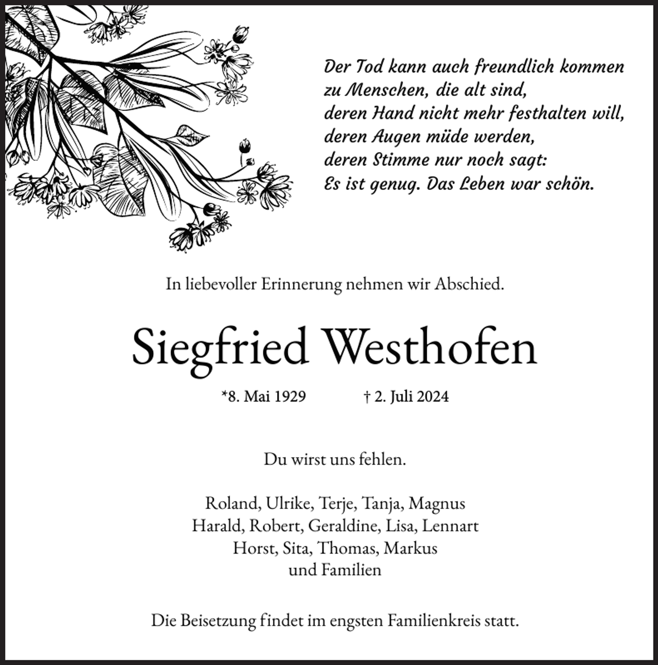 <p>Der Tod kann auch freundlich kommen<br />zu Menschen, die alt sind,<br />deren Hand nicht mehr festhalten will,<br />deren Augen müde werden,<br />deren Stimme nur noch sagt:<br />Es ist genug. Das Leben war schön.</p><p>In liebevoller Erinnerung nehmen wir Abschied.</p><p>Siegfried Westhofen<br />*8. Mai 1929</p><p>† 2. Juli 2024</p><p>Du wirst uns fehlen.<br />Roland, Ulrike, Terje, Tanja, Magnus<br />Harald, Robert, Geraldine, Lisa, Lennart<br />Horst, Sita, Thomas, Markus<br />und Familien<br />Die Beisetzung findet im engsten Familienkreis statt.</p>
