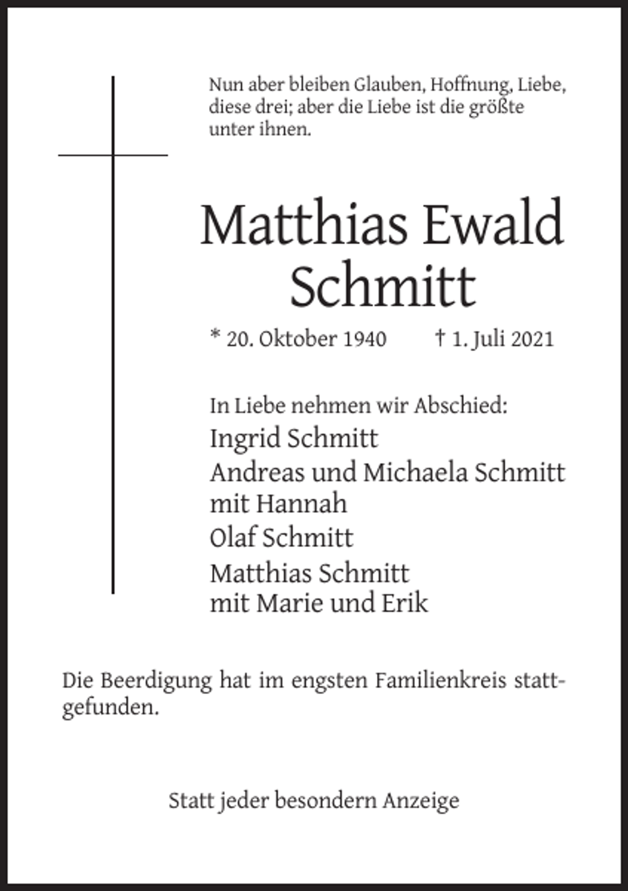 <p>Nun aber bleiben Glauben, Hoffnung, Liebe,<br />diese drei; aber die Liebe ist die größte<br />unter ihnen.</p><p>Matthias Ewald<br />Schmitt<br />* 20. Oktober 1940</p><p>† 1. Juli 2021</p><p>In Liebe nehmen wir Abschied:</p><p>Ingrid Schmitt<br />Andreas und Michaela Schmitt<br />mit Hannah<br />Olaf Schmitt<br />Matthias Schmitt<br />mit Marie und Erik<br />Die Beerdigung hat im engsten Familienkreis stattgefunden.</p><p>Statt jeder besondern Anzeige</p>