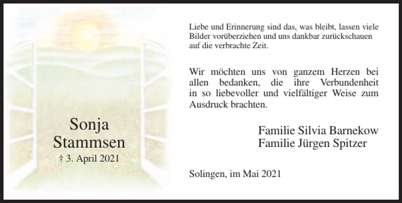 <p>Liebe und Erinnerung sind das, was bleibt, lassen viele<br />Bilder vorüberziehen und uns dankbar zurückschauen<br />auf die verbrachte Zeit.</p><p>Wir möchten uns von ganzem Herzen bei<br />allen bedanken, die ihre Verbundenheit<br />in so liebevoller und vielfältiger Weise zum<br />Ausdruck brachten.</p><p>Sonja<br />Stammsen</p><p>Familie Silvia Barnekow<br />Familie Jürgen Spitzer</p><p>† 3. April 2021<br />Solingen, im Mai 2021</p>