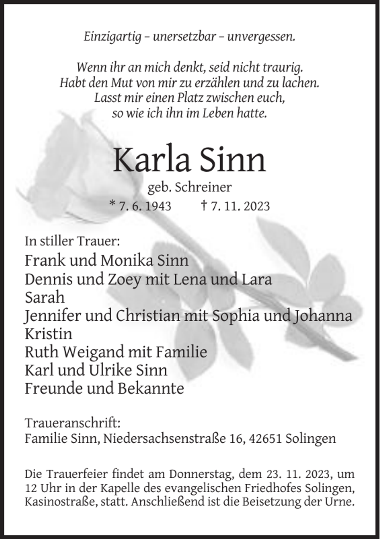 <p>Einzigartig – unersetzbar – unvergessen.<br />Wenn ihr an mich denkt, seid nicht traurig.<br />Habt den Mut von mir zu erzählen und zu lachen.<br />Lasst mir einen Platz zwischen euch,<br />so wie ich ihn im Leben hatte.</p><p>Karla Sinn<br />geb. Schreiner<br />* 7. 6. 1943<br />† 7. 11. 2023<br />In stiller Trauer:</p><p>Frank und Monika Sinn<br />Dennis und Zoey mit Lena und Lara<br />Sarah<br />Jennifer und Christian mit Sophia und Johanna<br />Kristin<br />Ruth Weigand mit Familie<br />Karl und Ulrike Sinn<br />Freunde und Bekannte<br />Traueranschrift:<br />Familie Sinn, Niedersachsenstraße 16, 42651 Solingen<br />Die Trauerfeier findet am Donnerstag, dem 23. 11. 2023, um<br />12 Uhr in der Kapelle des evangelischen Friedhofes Solingen,<br />Kasinostraße, statt. Anschließend ist die Beisetzung der Urne.</p>