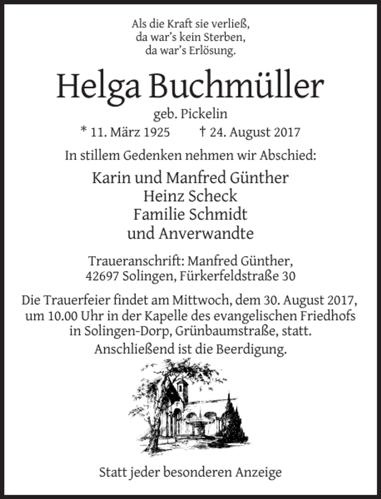 <p>Als die Kraft sie verließ,<br />da war’s kein Sterben,<br />da war’s Erlösung.</p><p>Helga Buchmüller<br />geb. Pickelin<br />* 11. März 1925<br />† 24. August 2017<br />In stillem Gedenken nehmen wir Abschied:</p><p>Karin und Manfred Günther<br />Heinz Scheck<br />Familie Schmidt<br />und Anverwandte<br />Traueranschrift: Manfred Günther,<br />42697 Solingen, Fürkerfeldstraße 30<br />Die Trauerfeier findet am Mittwoch, dem 30. August 2017,<br />um 10.00 Uhr in der Kapelle des evangelischen Friedhofs<br />in Solingen-Dorp, Grünbaumstraße, statt.<br />Anschließend ist die Beerdigung.</p><p>Statt jeder besonderen Anzeige</p>