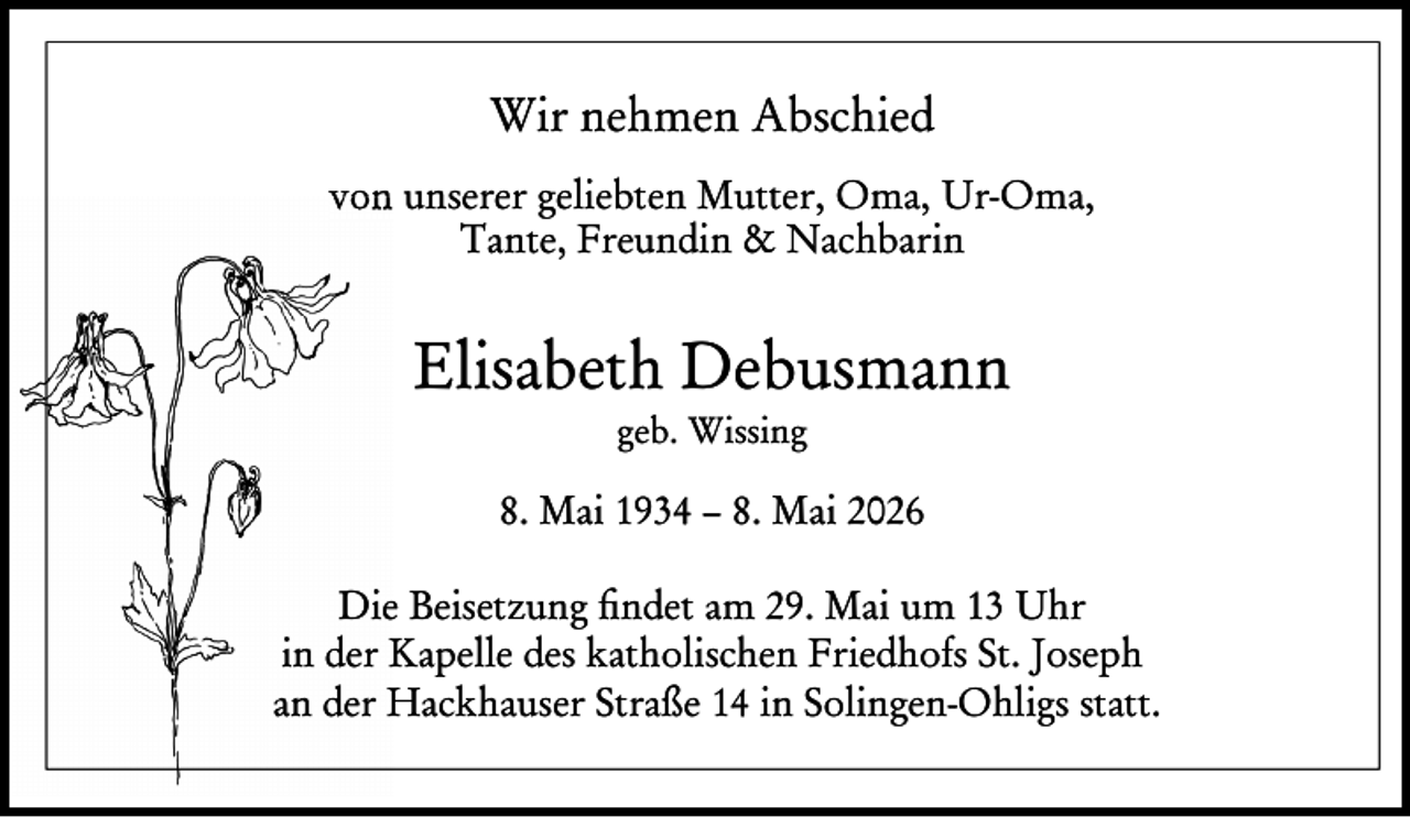 <p>Wir nehmen Abschied<br />von unserer geliebten Mutter, Oma, Ur-Oma,<br />Tante, Freundin &amp; Nachbarin</p><p>Elisabeth Debusmann<br />geb. Wissing</p><p>8. Mai 1934 – 8. Mai 2026<br />Die Beisetzung ﬁndet am 29. Mai um 13 Uhr<br />in der Kapelle des katholischen Friedhofs St. Joseph<br />an der Hackhauser Straße 14 in Solingen-Ohligs statt.</p>