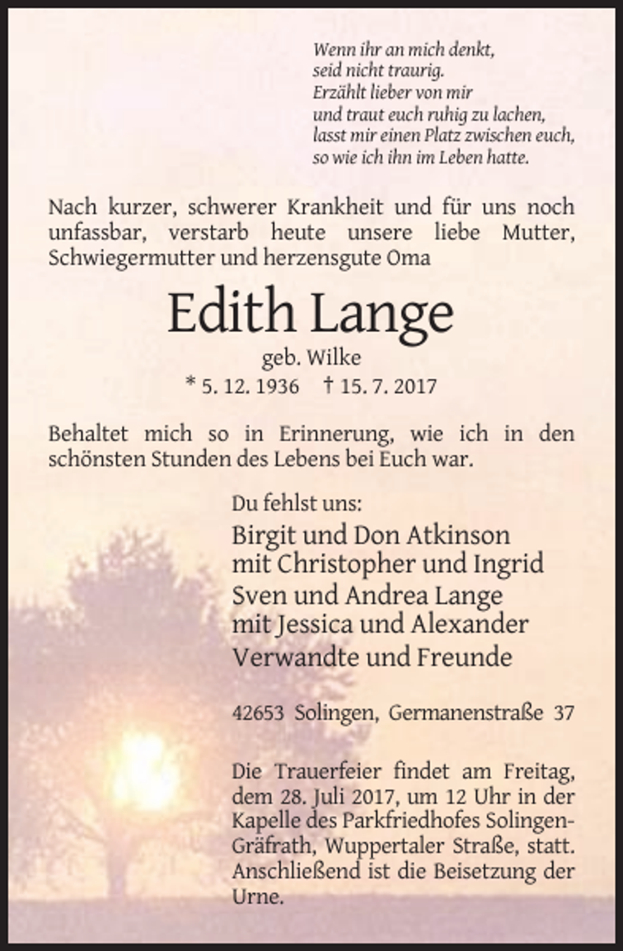 <p>Wenn ihr an mich denkt,<br />seid nicht traurig.<br />Erzählt lieber von mir<br />und traut euch ruhig zu lachen,<br />lasst mir einen Platz zwischen euch,<br />so wie ich ihn im Leben hatte.</p><p>Nach kurzer, schwerer Krankheit und für uns noch<br />unfassbar, verstarb heute unsere liebe Mutter,<br />Schwiegermutter und herzensgute Oma</p><p>Edith Lange<br />geb. Wilke<br />* 5. 12. 1936 † 15. 7. 2017<br />Behaltet mich so in Erinnerung, wie ich in den<br />schönsten Stunden des Lebens bei Euch war.<br />Du fehlst uns:</p><p>Birgit und Don Atkinson<br />mit Christopher und Ingrid<br />Sven und Andrea Lange<br />mit Jessica und Alexander<br />Verwandte und Freunde<br />42653 Solingen, Germanenstraße 37<br />Die Trauerfeier findet am Freitag,<br />dem 28. Juli 2017, um 12 Uhr in der<br />Kapelle des Parkfriedhofes SolingenGräfrath, Wuppertaler Straße, statt.<br />Anschließend ist die Beisetzung der<br />Urne.</p>