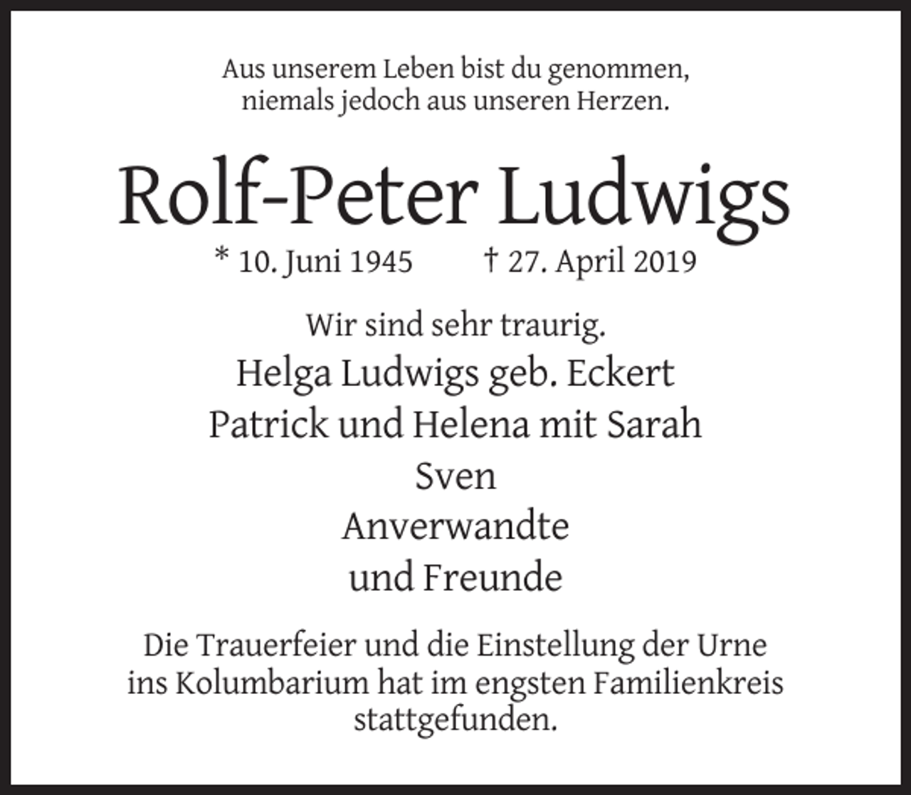 <p>Aus unserem Leben bist du genommen,<br />niemals jedoch aus unseren Herzen.</p><p>Rolf-Peter Ludwigs<br />* 10. Juni 1945</p><p>† 27. April 2019</p><p>Wir sind sehr traurig.</p><p>Helga Ludwigs geb. Eckert<br />Patrick und Helena mit Sarah<br />Sven<br />Anverwandte<br />und Freunde<br />Die Trauerfeier und die Einstellung der Urne<br />ins Kolumbarium hat im engsten Familienkreis<br />stattgefunden.</p>