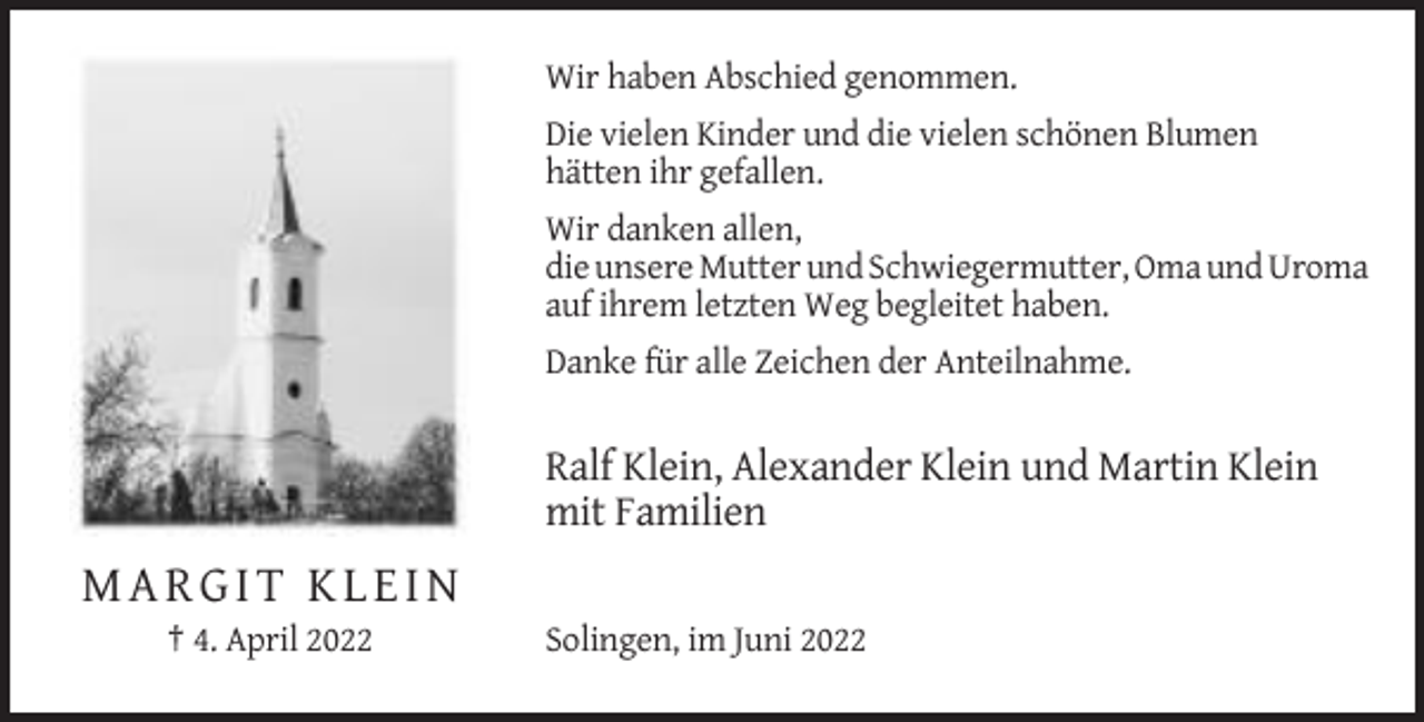 <p>Wir haben Abschied genommen.<br />Die vielen Kinder und die vielen schönen Blumen<br />hätten ihr gefallen.<br />Wir danken allen,<br />die unsere Mutter und Schwiegermutter, Oma und Uroma<br />auf ihrem letzten Weg begleitet haben.<br />Danke für alle Zeichen der Anteilnahme.</p><p>Ralf Klein, Alexander Klein und Martin Klein<br />mit Familien</p><p>MARGIT KLEIN<br />† 4. April 2022</p><p>Solingen, im Juni 2022</p>