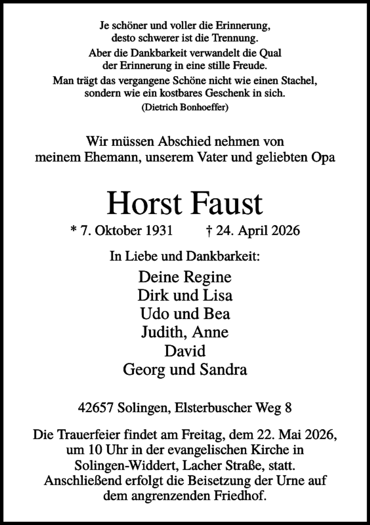 <p>Je schöner und voller die Erinnerung,<br />desto schwerer ist die Trennung.<br />Aber die Dankbarkeit verwandelt die Qual<br />der Erinnerung in eine stille Freude.<br />Man trägt das vergangene Schöne nicht wie einen Stachel,<br />sondern wie ein kostbares Geschenk in sich.<br />(Dietrich Bonhoeffer)</p><p>Wir müssen Abschied nehmen von<br />meinem Ehemann, unserem Vater und geliebten Opa</p><p>Horst Faust<br />* 7. Oktober 1931</p><p>† 24. April 2026</p><p>In Liebe und Dankbarkeit:</p><p>Deine Regine<br />Dirk und Lisa<br />Udo und Bea<br />Judith, Anne<br />David<br />Georg und Sandra<br />42657 Solingen, Elsterbuscher Weg 8<br />Die Trauerfeier findet am Freitag, dem 22. Mai 2026,<br />um 10 Uhr in der evangelischen Kirche in<br />Solingen-Widdert, Lacher Straße, statt.<br />Anschließend erfolgt die Beisetzung der Urne auf<br />dem angrenzenden Friedhof.</p>