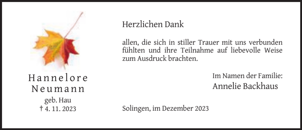 <p>Herzlichen Dank<br />allen, die sich in stiller Trauer mit uns verbunden<br />fühlten und ihre Teilnahme auf liebevolle Weise<br />zum Ausdruck brachten.<br />Im Namen der Familie:</p><p>Hannelore<br />Neumann<br />geb. Hau<br />† 4. 11. 2023</p><p>Annelie Backhaus<br />Solingen, im Dezember 2023</p>