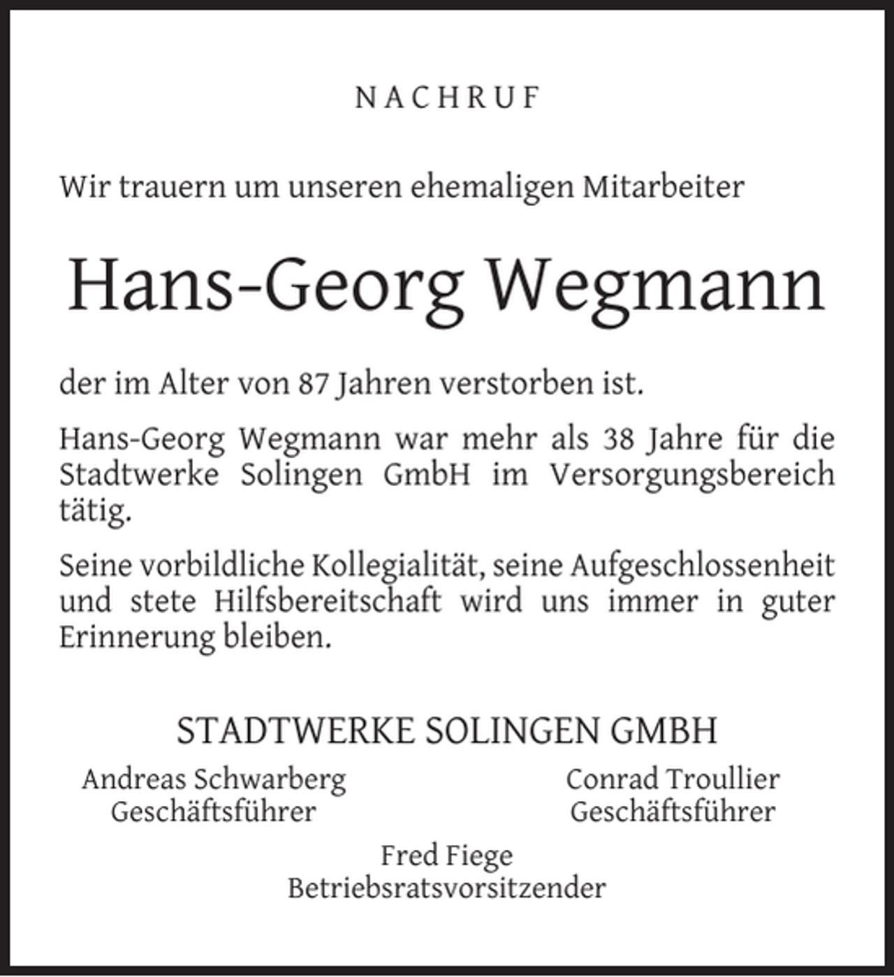 <p>NACHRUF<br />Wir trauern um unseren ehemaligen Mitarbeiter</p><p>Hans-Georg Wegmann<br />der im Alter von 87 Jahren verstorben ist.<br />Hans-Georg Wegmann war mehr als 38 Jahre für die<br />Stadtwerke Solingen GmbH im Versorgungsbereich<br />tätig.<br />Seine vorbildliche Kollegialität, seine Aufgeschlossenheit<br />und stete Hilfsbereitschaft wird uns immer in guter<br />Erinnerung bleiben.</p><p>STADTWERKE SOLINGEN GMBH<br />Andreas Schwarberg<br />Geschäftsführer</p><p>Conrad Troullier<br />Geschäftsführer</p><p>Fred Fiege<br />Betriebsratsvorsitzender</p>