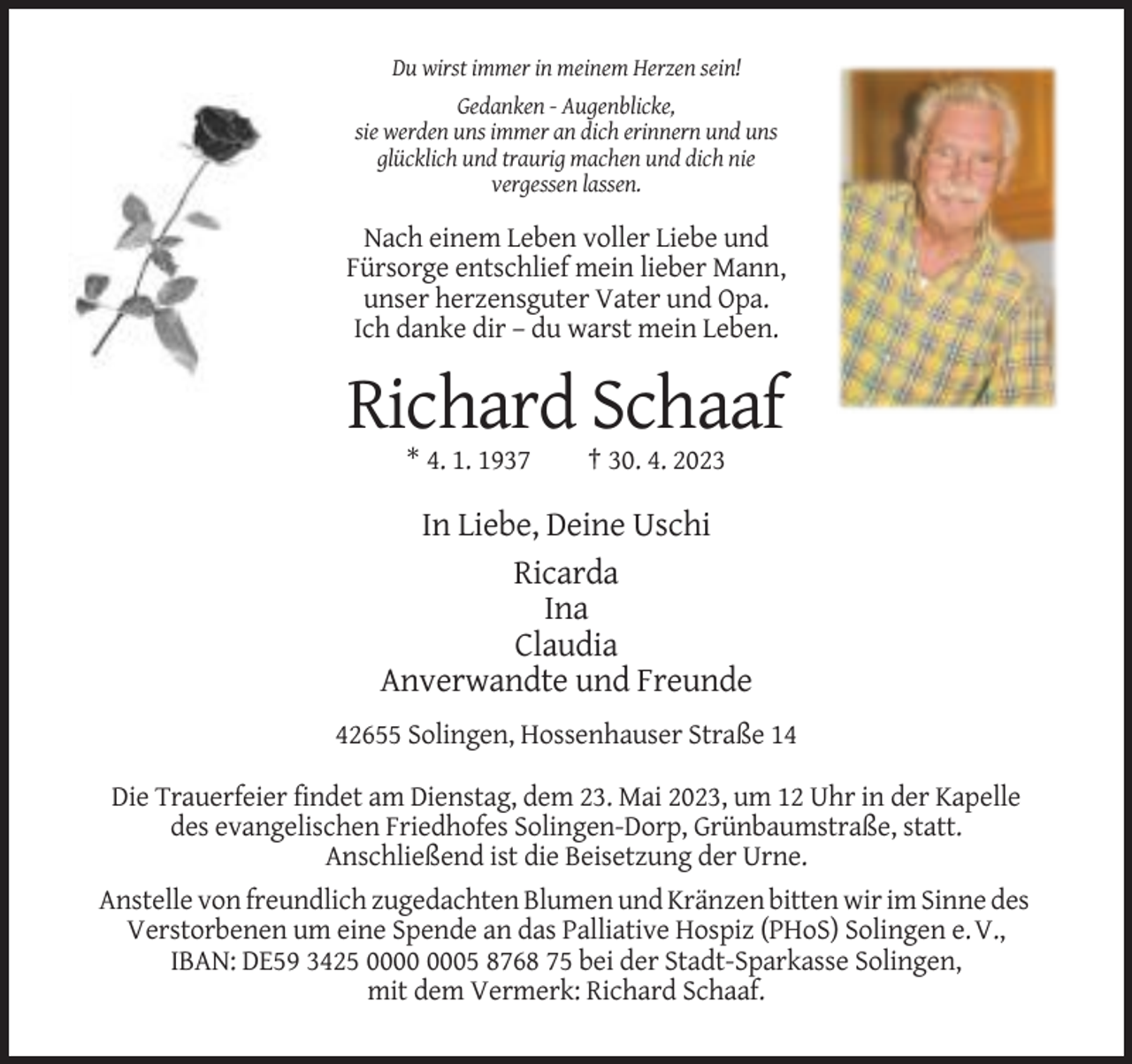 <p>Du wirst immer in meinem Herzen sein!<br />Gedanken - Augenblicke,<br />sie werden uns immer an dich erinnern und uns<br />glücklich und traurig machen und dich nie<br />vergessen lassen.</p><p>Nach einem Leben voller Liebe und<br />Fürsorge entschlief mein lieber Mann,<br />unser herzensguter Vater und Opa.<br />Ich danke dir – du warst mein Leben.</p><p>Richard Schaaf<br />* 4. 1. 1937</p><p>† 30. 4. 2023</p><p>In Liebe, Deine Uschi<br />Ricarda<br />Ina<br />Claudia<br />Anverwandte und Freunde<br />42655 Solingen, Hossenhauser Straße 14<br />Die Trauerfeier findet am Dienstag, dem 23. Mai 2023, um 12 Uhr in der Kapelle<br />des evangelischen Friedhofes Solingen-Dorp, Grünbaumstraße, statt.<br />Anschließend ist die Beisetzung der Urne.<br />Anstelle von freundlich zugedachten Blumen und Kränzen bitten wir im Sinne des<br />Verstorbenen um eine Spende an das Palliative Hospiz (PHoS) Solingen e. V.,<br />IBAN: DE59 3425 05 8768 75 bei der Stadt-Sparkasse Solingen,<br />mit dem Vermerk: Richard Schaaf.</p>