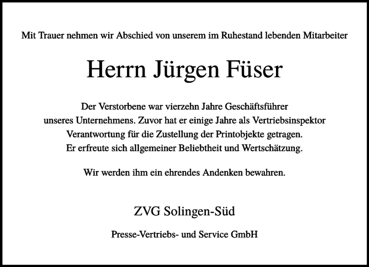 <p>Mit Trauer nehmen wir Abschied von unserem im Ruhestand lebenden Mitarbeiter</p><p>Herrn Jürgen Füser<br />Der Verstorbene war vierzehn Jahre Geschäftsführer<br />unseres Unternehmens. Zuvor hat er einige Jahre als Vertriebsinspektor<br />Verantwortung für die Zustellung der Printobjekte getragen.<br />Er erfreute sich allgemeiner Beliebtheit und Wertschätzung.<br />Wir werden ihm ein ehrendes Andenken bewahren.</p><p>ZVG Solingen-Süd<br />Presse-Vertriebs- und Service GmbH</p>