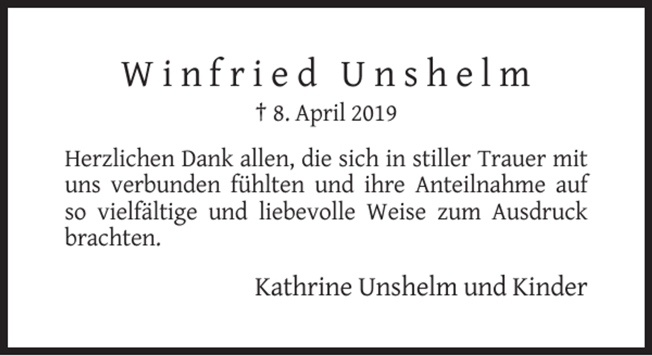 <p>Winfried Unshelm<br />† 8. April 2019<br />Herzlichen Dank allen, die sich in stiller Trauer mit<br />uns verbunden fühlten und ihre Anteilnahme auf<br />so vielfältige und liebevolle Weise zum Ausdruck<br />brachten.</p><p>Kathrine Unshelm und Kinder</p>