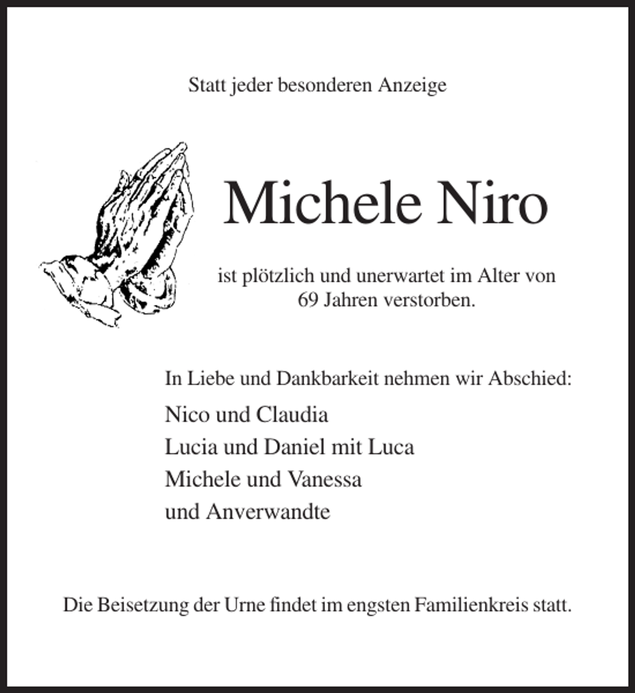 <p>Statt jeder besonderen Anzeige</p><p>Michele Niro<br />ist plötzlich und unerwartet im Alter von<br />69 Jahren verstorben.</p><p>In Liebe und Dankbarkeit nehmen wir Abschied:</p><p>Nico und Claudia<br />Lucia und Daniel mit Luca<br />Michele und Vanessa<br />und Anverwandte</p><p>Die Beisetzung der Urne findet im engsten Familienkreis statt.</p>